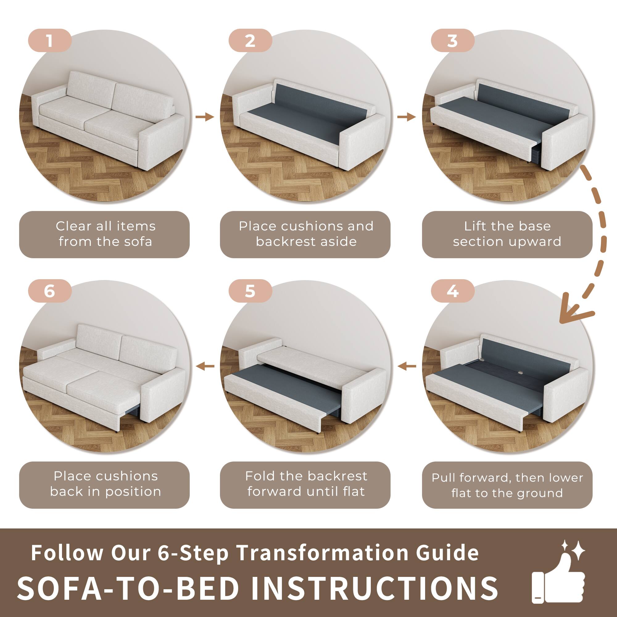 1. Clear all items from the sofa  
2. Place cushions and backrest aside  
3. Lift the base section upward  
4. Fold the backrest forward until flat  
5. Pull forward, then lower flat to the ground  
6. Place cushions back in position  

Follow Our 6-Step Transformation Guide  
SOFA-TO-BED INSTRUCTIONS