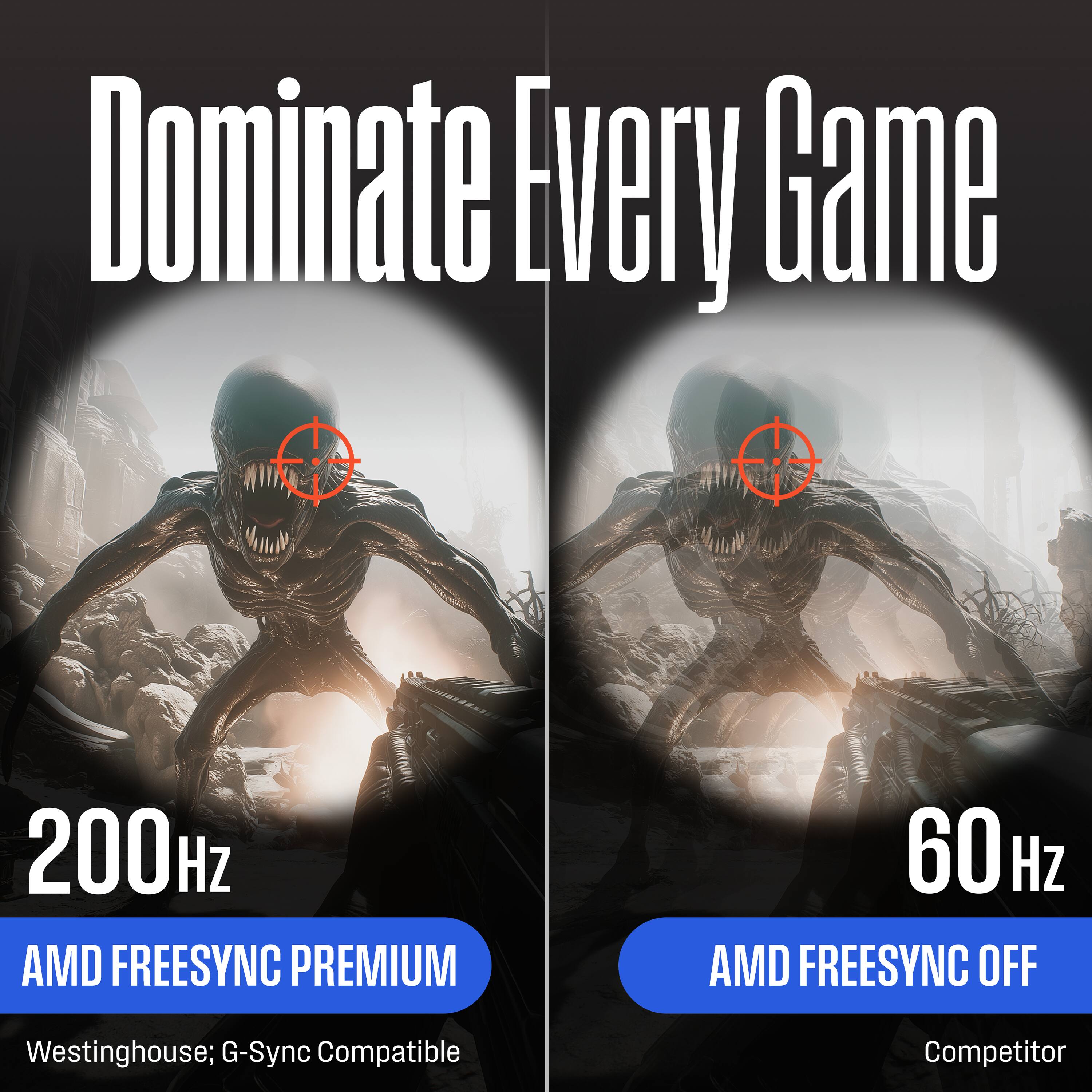 Dominate Every Game

200Hz  
AMD FREESYNC PREMIUM  
Westinghouse; G-Sync Compatible

60Hz  
AMD FREESYNC OFF  
Competitor