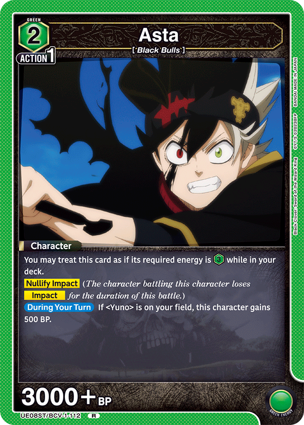 GREEN 2 Asta [*Black Bulls*] ACTION 1

Character
You may treat this card as if its required energy is 3 while in your deck.

Nullify Impact (The character battling this character loses Impact for the duration of this battle.)

During Your Turn
If <Yuno> is on your field, this character gains 500 BP.

3000+ BP

JAPAN MADE IN BANDAI 02023BFP D King Wizard the of Sword Clover: Black

UE08ST/BCV-1-112 R

GREEN ENERGY