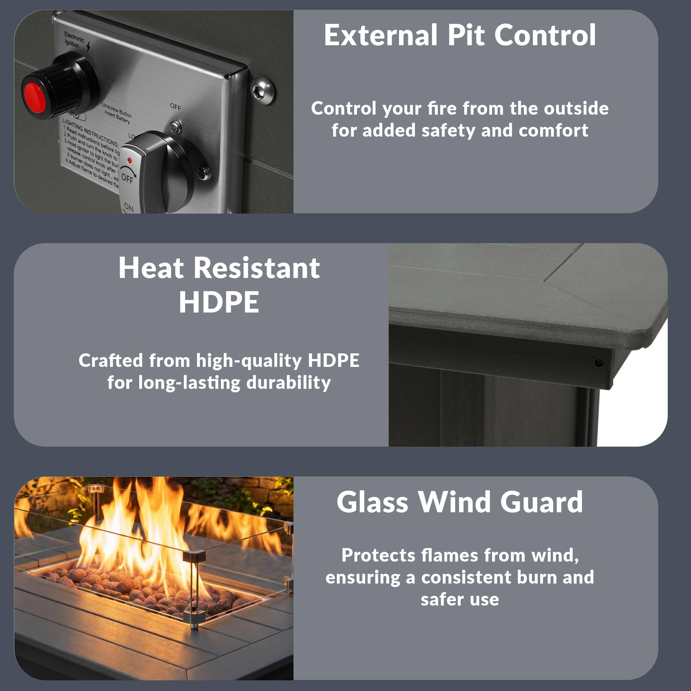 External Pit Control  
Control your fire from the outside for added safety and comfort  

Heat Resistant HDPE  
Crafted from high-quality HDPE for long-lasting durability  

Glass Wind Guard  
Protects flames from wind, ensuring a consistent burn and safer use