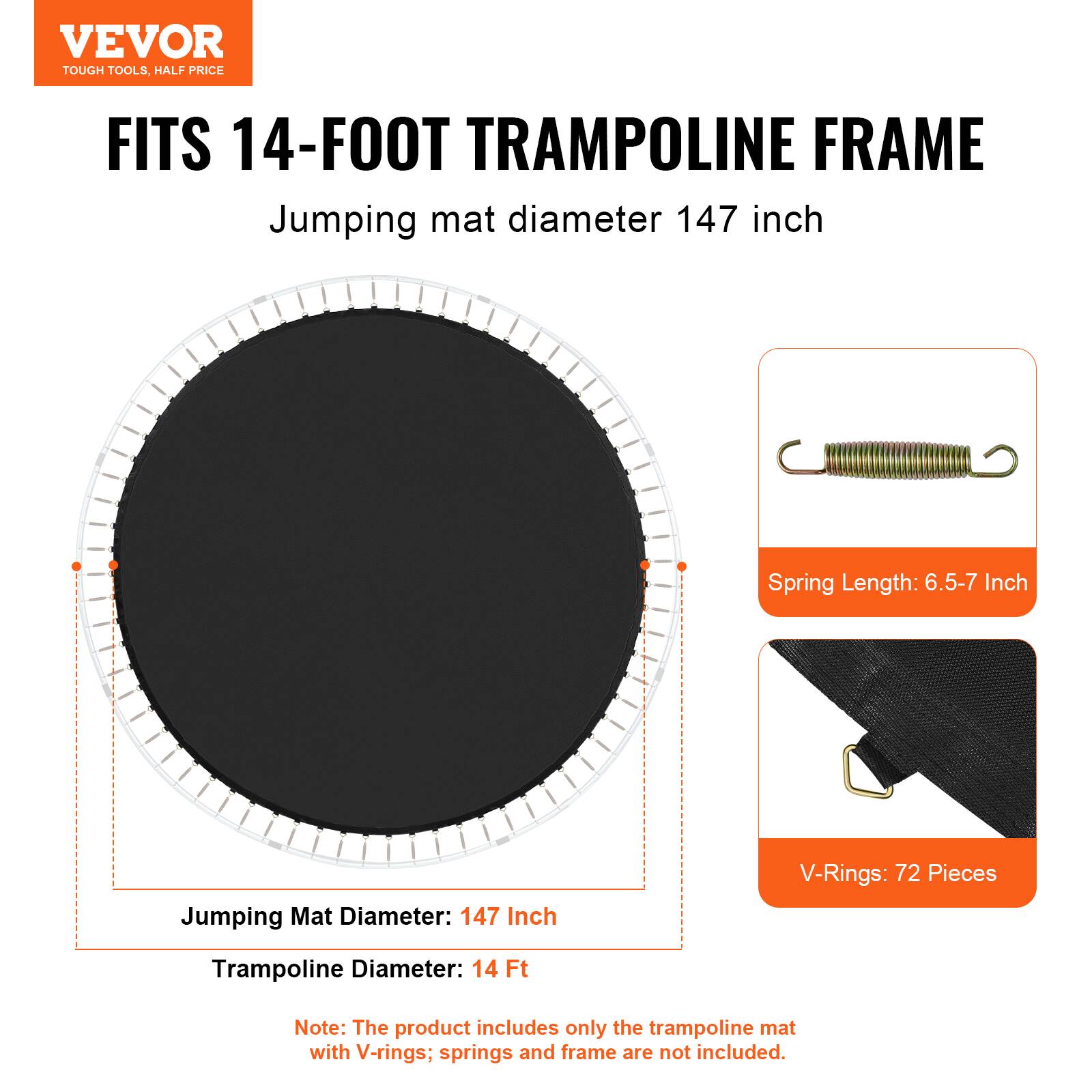 VEVOR TOUGH TOOLS, HALF PRICE FITS 14-FOOT TRAMPOLINE FRAME Jumping mat diameter 147 inch Spring Length: 6.5-7 Inch Jumping Mat Diameter: 147 Inch V-Rings: 72 Pieces Trampoline Diameter: 14 Ft Note: The product includes only the trampoline mat with V-rings; springs and frame are not included.