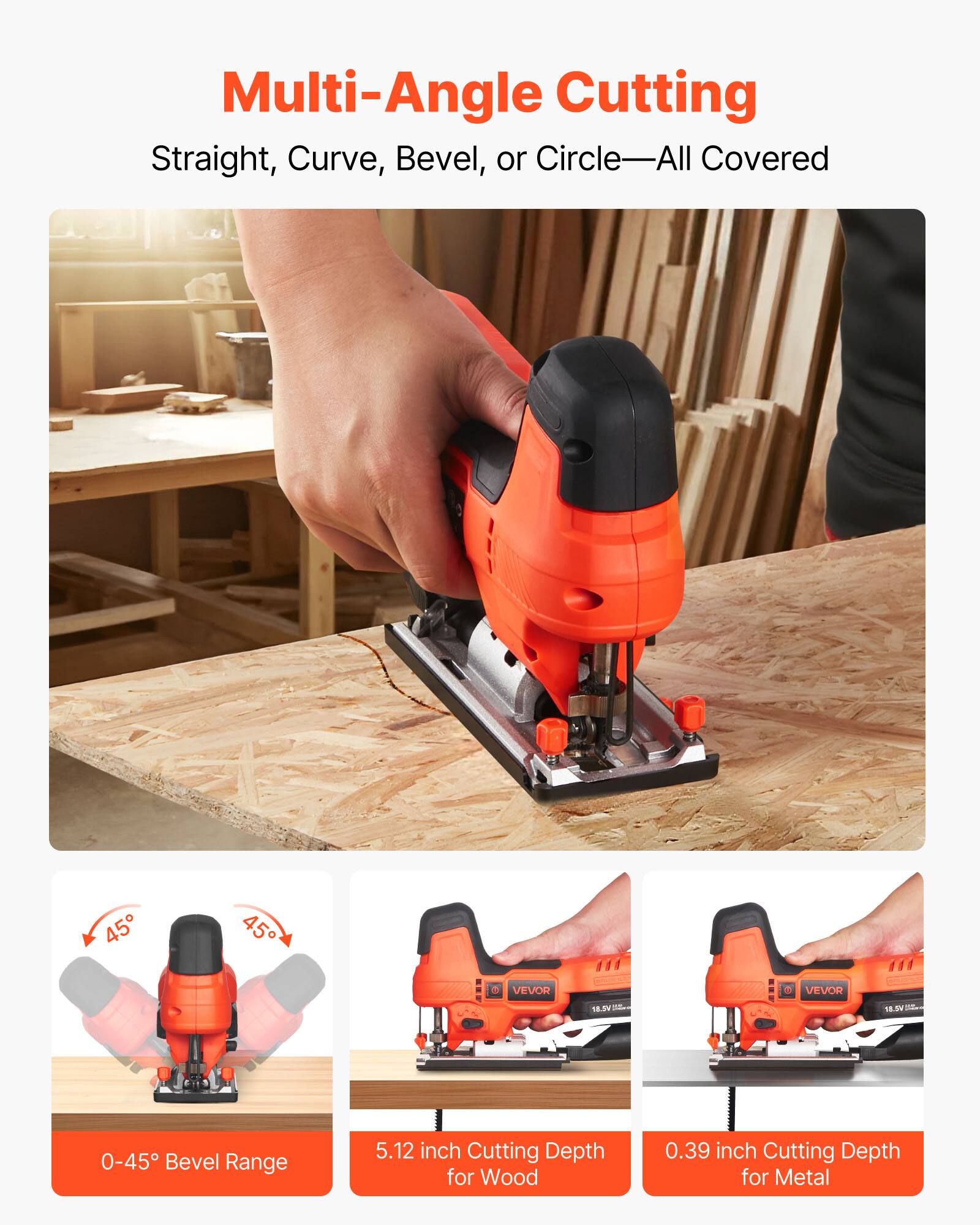 Multi-Angle Cutting  
Straight, Curve, Bevel, or Circle—All Covered  

0-45° Bevel Range  
5.12 inch Cutting Depth for Wood  
0.39 inch Cutting Depth for Metal