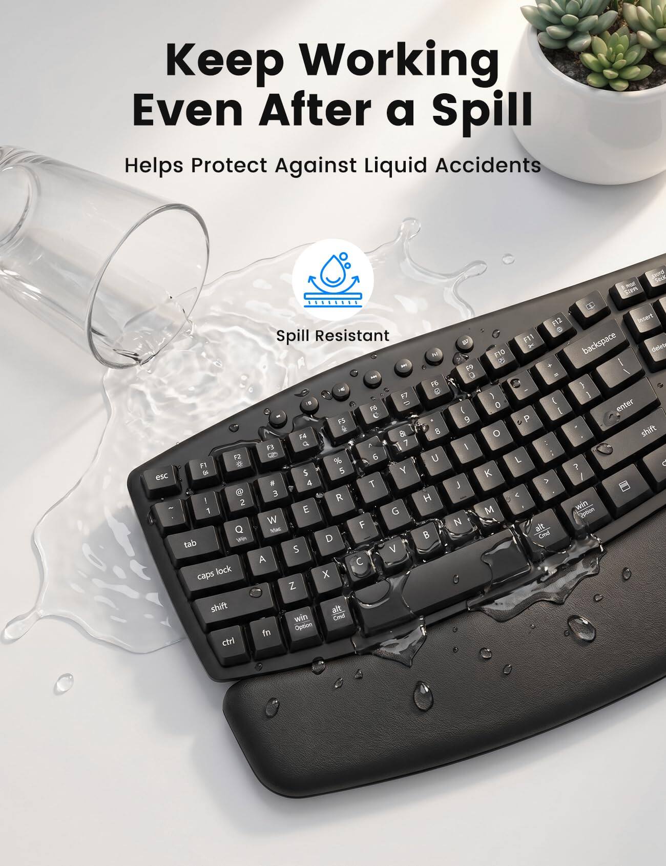 Keep Working Even After a Spill  
Helps Protect Against Liquid Accidents  

Spill Resistant