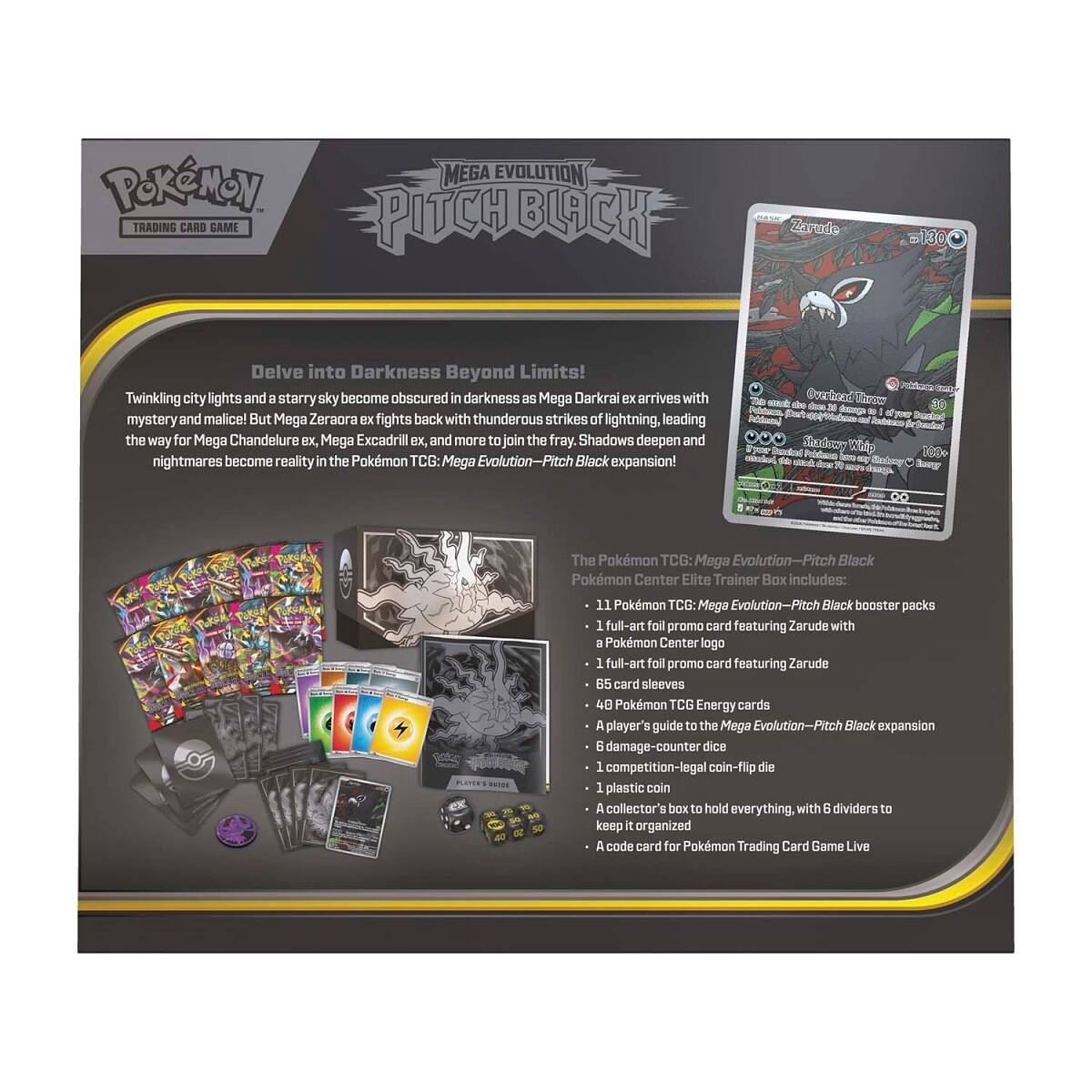 Pokémon Trading Card Game  
Mega Evolution Pitch Black  

Delve into Darkness Beyond Limits!  
Twinkling city lights and a starry sky become obscured in darkness as Mega Darkrai ex arrives with mystery and malice! But Mega Zeraora ex fights back with thunderous strikes of lightning, leading the way for Mega Chandelure ex, Mega Excadrill ex, and more to join the fray. Shadows deepen and nightmares become reality in the Pokémon TCG: Mega Evolution-Pitch Black expansion!  

Overhead Throw does 36 damage.  
I et your Shadowy Whip 100+ - Bang  

The Pokémon TCG: Mega Evolution-Pitch Black Pokémon Center Elite Trainer Box includes:  
- 11 Pokémon TCG: Mega Evolution-Pitch Black booster packs  
- 1 full-art foil promo card featuring Zarude with a Pokémon Center logo  
- 1 full-art foil promo card featuring Zarude  
- 65 card sleeves  
- 48 Pokémon TCG Energy cards  
- A player's guide to the Mega Evolution-Pitch Black expansion  
- 6 damage-counter dice  
- 1 competition-legal coin-flip die  
- A collector's box to hold everything, with 6 dividers to keep
