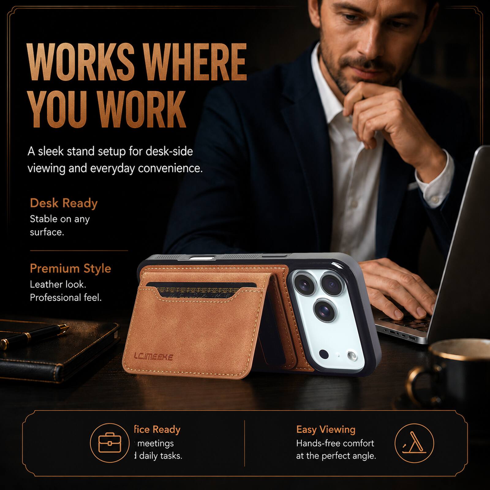 WORKS WHERE YOU WORK  
A sleek stand setup for desk-side viewing and everyday convenience.  

Desk Ready  
Stable on any surface.  

Premium Style  
Leather look.  
Professional feel.  

LCIMEEKE  

Office Ready  
meetings  
daily tasks.  

Easy Viewing  
Hands-free comfort at the perfect angle.