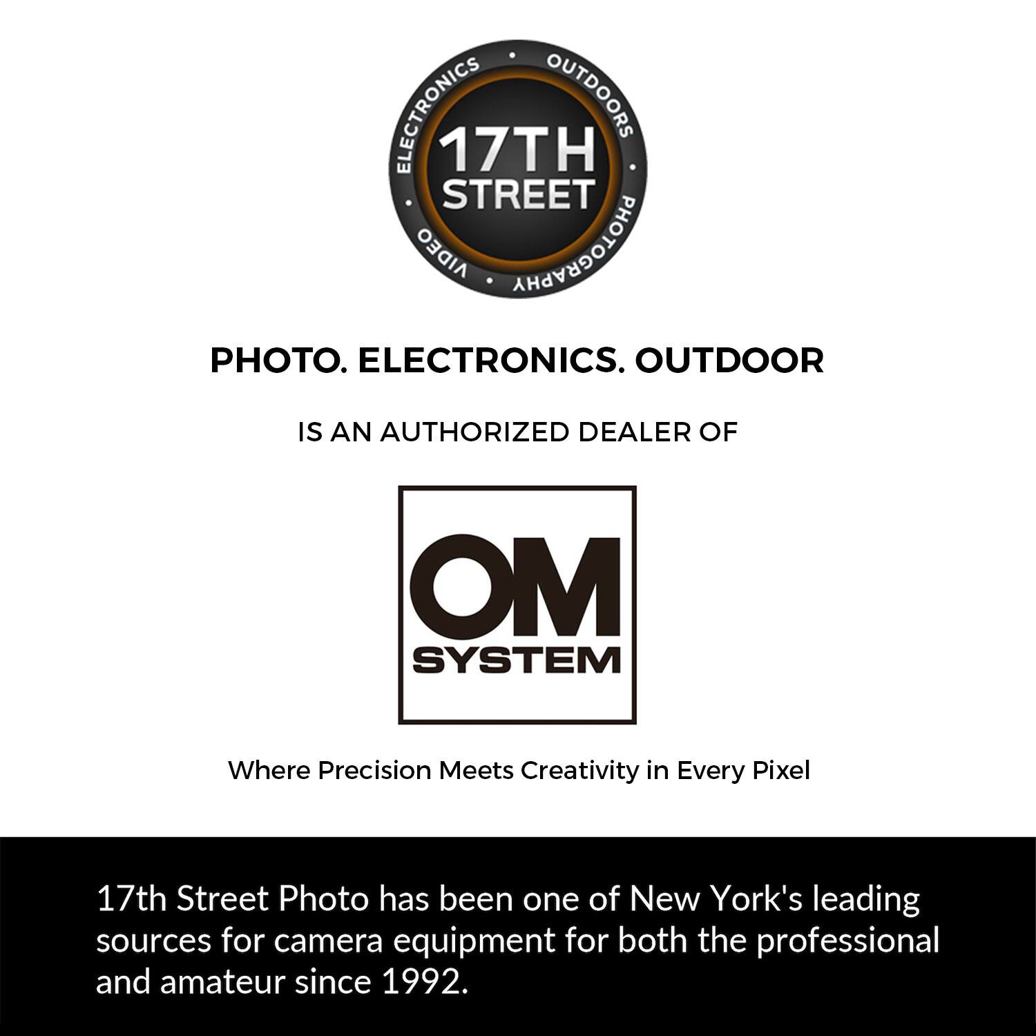 ELECTRONICS OUTDOORS 17TH STREET AIDEO PHOTOGRAPHY PHOTO. ELECTRONICS. OUTDOOR IS AN AUTHORIZED DEALER OF OM SYSTEM Where Precision Meets Creativity in Every Pixel 17th Street Photo has been one of New York's leading sources for camera equipment for both the professional and amateur since 1992.
