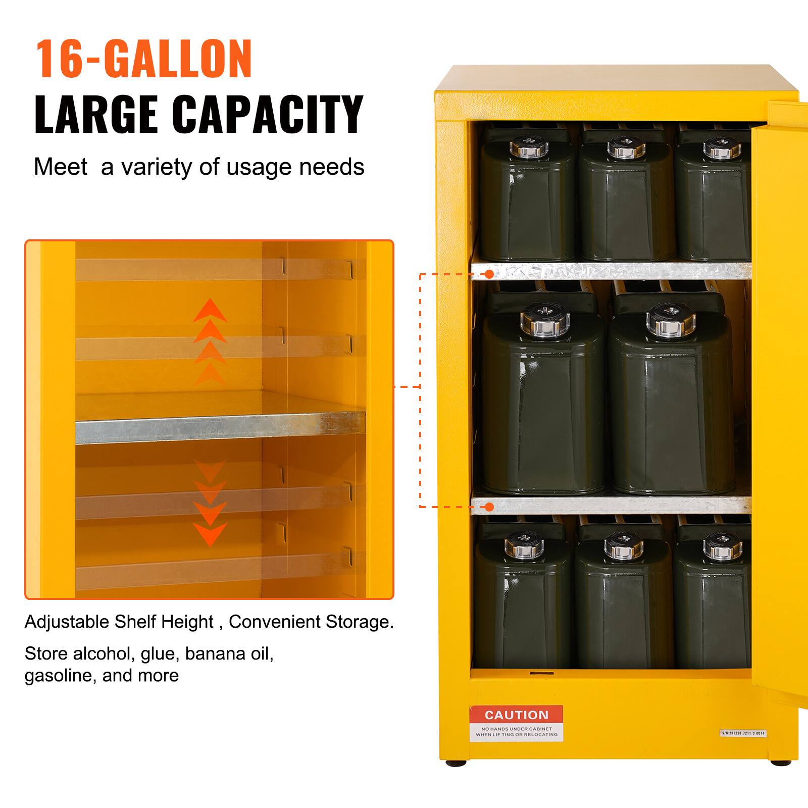 16-GALLON LARGE CAPACITY  
Meet a variety of usage needs  

Adjustable Shelf Height, Convenient Storage.  
Store alcohol, glue, banana oil, gasoline, and more  

CAUTION  
NO HANDS UNDER CABINET  
WHEN LIFTING OR RELOCATING
