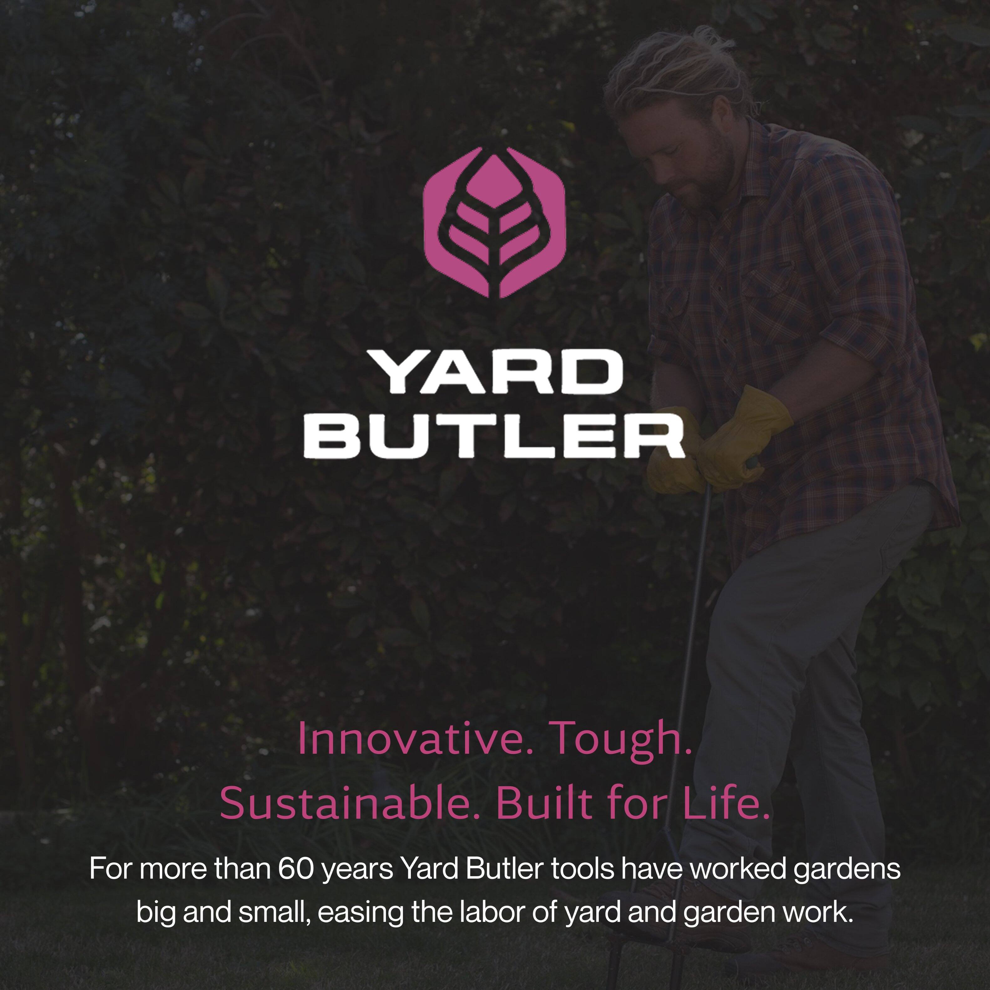 YARD BUTLER

Innovative. Tough. Sustainable. Built for Life.

For more than 60 years, Yard Butler tools have worked gardens big and small, easing the labor of yard and garden work.