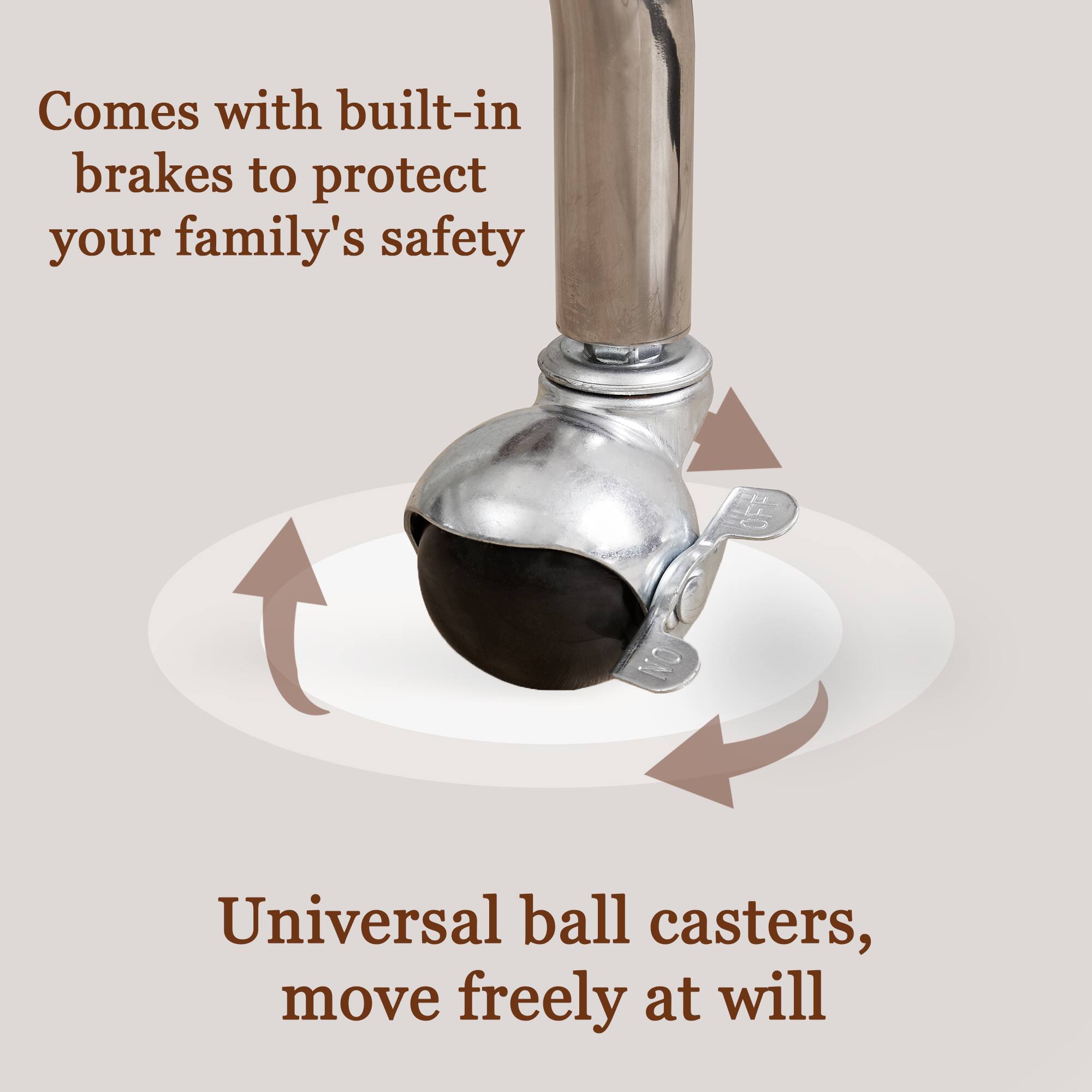 Comes with built-in brakes to protect your family's safety. Universal ball casters, move freely at will.