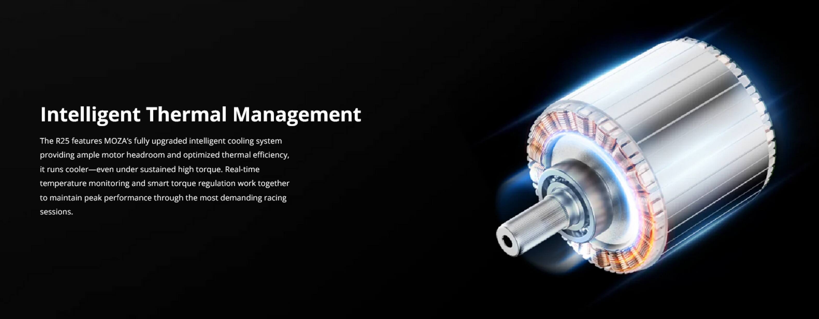 Intelligent Thermal Management

The R25 features MOZA's fully upgraded intelligent cooling system, providing ample motor headroom and optimized thermal efficiency. It runs cooler—even under sustained high torque. Real-time temperature monitoring and smart torque regulation work together to maintain peak performance through the most demanding racing sessions.