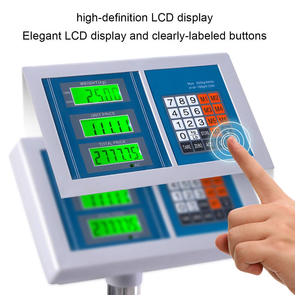 high-definition LCD display  
Elegant LCD display and clearly-labeled buttons  

WEIGHT(kg)  
TARE ZERO  
25.00  

UNIT PRICE  
111.00  

TOTAL PRICE  
2777.00  

Max 300kg/660lb  
gds-100g/0.22lb  

7 8 9 M1 M2  
4 5 6 M3 M4  
1 2 3 M5 M6  
0 kg lb STORE  
TARE ZERO ADD  

AC