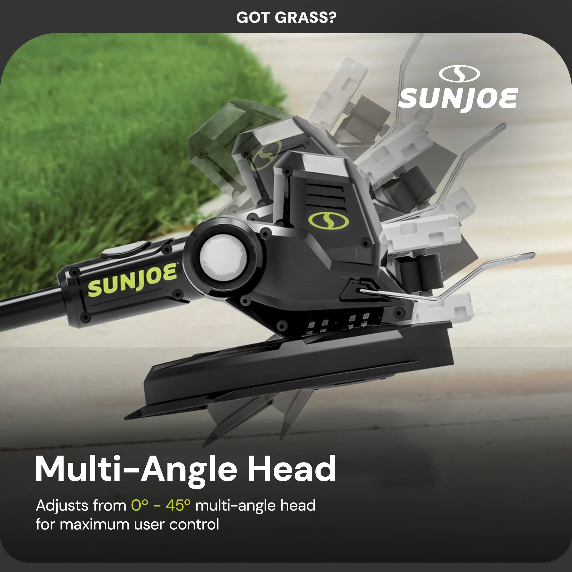 GOT GRASS?  
SUNJOE  
Multi-Angle Head  
Adjusts from 0° - 45° multi-angle head for maximum user control
