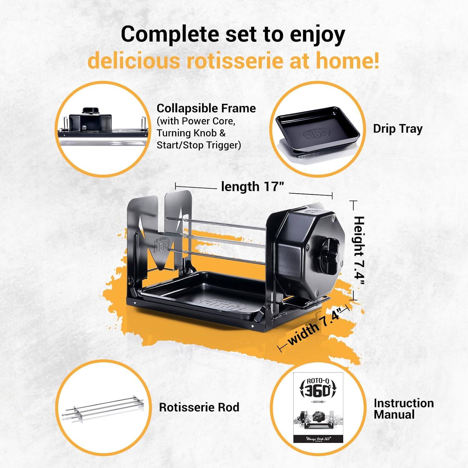 Complete set to enjoy delicious rotisserie at home!

- Collapsible Frame (with Power Core, Turning Knob & Start/Stop Trigger)
- Drip Tray
- Rotisserie Rod
- Instruction Manual

Dimensions:
- Length: 17"
- Height: 7.4"
- Width: 7.4"