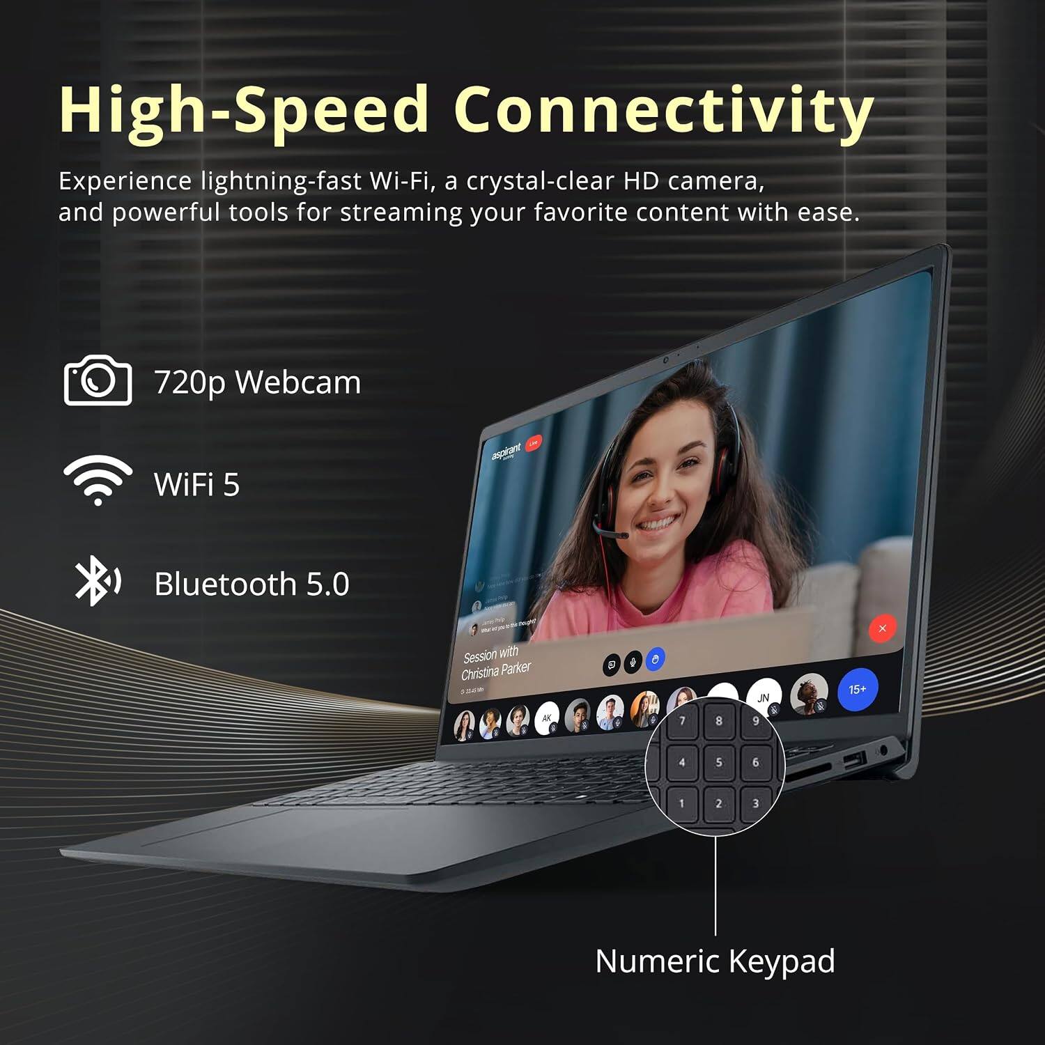 High-Speed Connectivity  
Experience lightning-fast Wi-Fi, a crystal-clear HD camera, and powerful tools for streaming your favorite content with ease.

- 720p Webcam
- WiFi 5
- Bluetooth 5.0

Session with Christina Parker -  
B  
i  
O  
JN  
15+  
X  
AK  
7  
8  
9  
4  
5  
6  
1  
2  
3  
Numeric Keypad