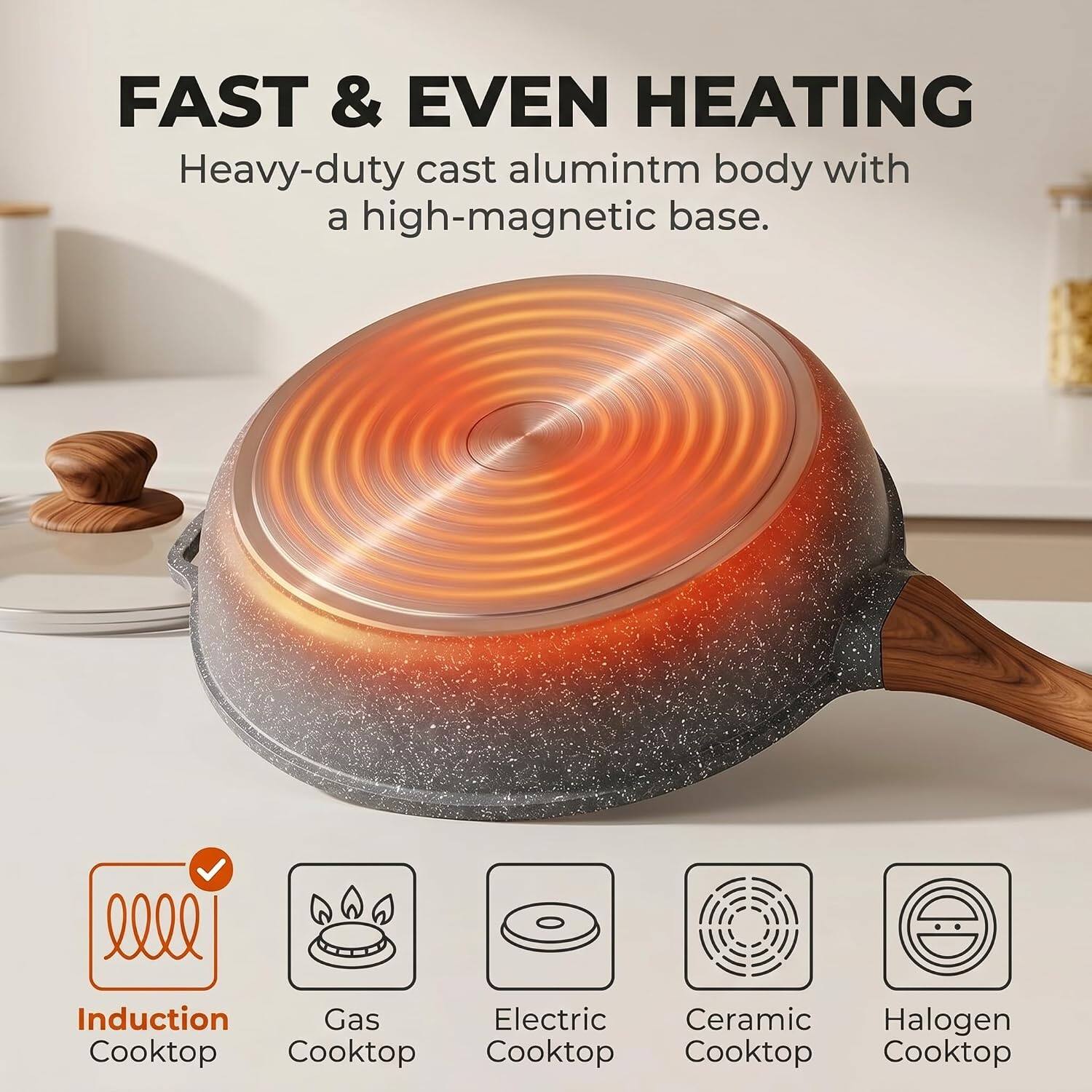 FAST & EVEN HEATING  
Heavy-duty cast aluminum body with a high-magnetic base.  

Induction Cooktop  
Gas Cooktop  
Electric Cooktop  
Ceramic Cooktop  
Halogen Cooktop