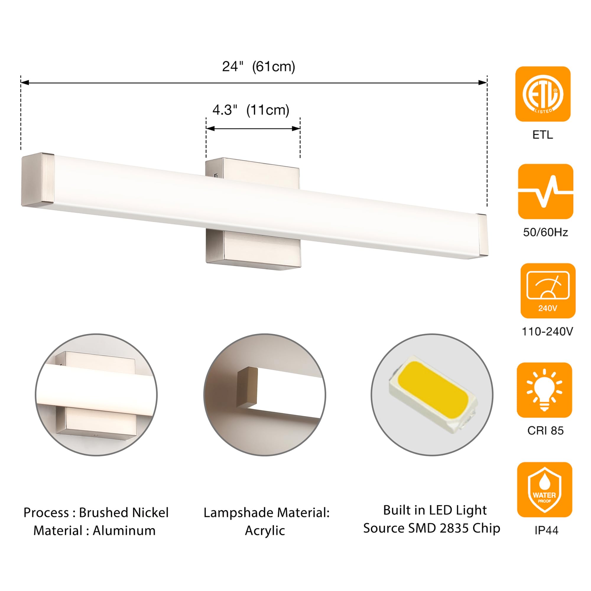 - **Dimensions:**
  - Length: 24" (61cm)
  - Width: 4.3" (11cm)

- **Certifications:**
  - ETL

- **Electrical Specifications:**
  - Frequency: 50/60Hz
  - Voltage: 110-240V

- **Material:**
  - Process: Brushed Nickel
  - Material: Aluminum
  - Lampshade Material: Acrylic

- **Lighting:**
  - Built-in LED Light Source
  - SMD 2835 Chip
  - CRI: 85

- **Protection:**
  - IP44 (Waterproof)

- **Voltage:**
  - 240V