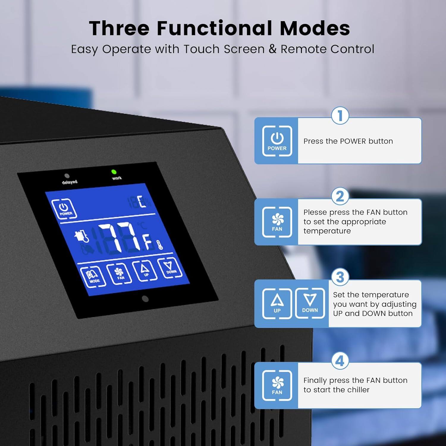 Three Functional Modes  
Easy Operate with Touch Screen & Remote Control  

1. Press the POWER button  
2. Please press the FAN button to set the appropriate temperature  
3. Set the temperature you want by adjusting UP and DOWN button  
4. Finally press the FAN button to start the chiller
