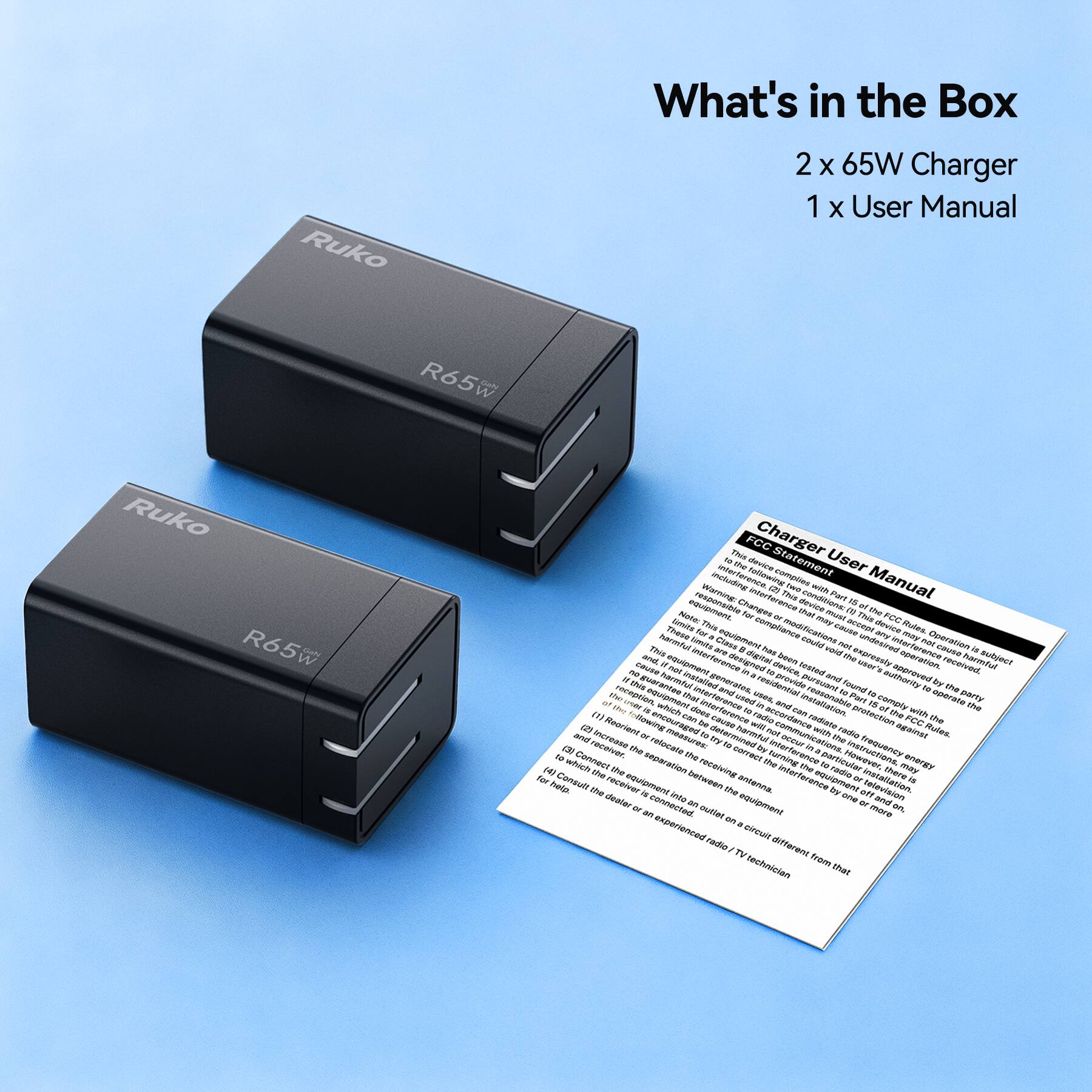 What's in the Box  
2 x 65W Charger  
1 x User Manual  

Ruko  
R65W  

Charge User Manual  

FCC Statement  
User Manual  

Warning: This device complies with Part 15 of the FCC Rules. Operation is subject to the following two conditions: (1) This device may not cause harmful interference, and (2) this device must accept any interference received, including interference that may cause undesired operation of the device.  

This equipment has been tested and found to comply with the limits for a Class B digital device, pursuant to part 15 of the FCC Rules. These limits are designed to provide reasonable protection against harmful interference in a residential installation. This equipment generates, uses, and can radiate radio frequency energy; however, within a residential installation, it should not cause harmful interference in most cases. If this equipment does cause harmful interference to radio or television reception, which can be determined by turning the equipment off and on, you can try to correct the interference by one or more of the following:  
- Reorient or relocate the receiving antenna.  
- Increase the separation between the equipment and receiver.  
- Connect the equipment into an outlet on a circuit different from that to which the receiver is