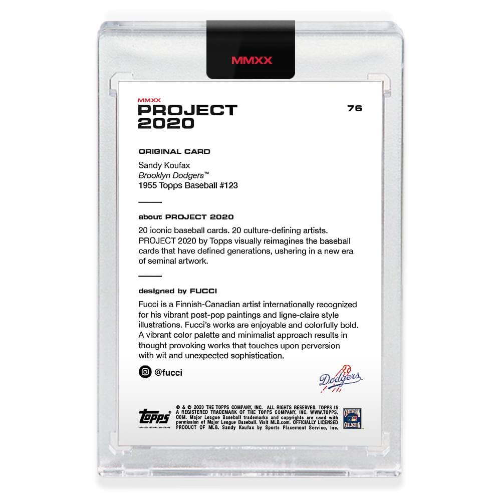 **MMXX PROJECT 2020**

**76**

**ORIGINAL CARD**

Sandy Koufax  
Brooklyn Dodgers™  
1955 Topps Baseball #123

---

**about PROJECT 2020**

20 iconic baseball cards, 20 culture-defining artists.  
PROJECT 2020 by Topps visually reimagines the baseball cards that have defined generations, ushering in a new era of seminal artwork.

---

**designed by FUCCI**

Fucci is a Finnish-Canadian artist internationally recognized for his vibrant post-pop paintings and ligne-claire style illustrations. Fucci's works are enjoyable and colorfully bold. A vibrant color palette and minimalist approach results in thought-provoking works that touch upon perversion with wit and unexpected sophistication.

@fucci

---

**© & ™ 2020 THE TOPPS COMPANY, INC. ALL RIGHTS RESERVED. TOPPS IS A REGISTERED TRADEMARK OF THE TOPPS COMPANY, INC. WWW.TOPPS.COM**

**OFFICIALLY LICENSED PRODUCT OF MLB.**

**Sandy Koufax by Sports Collectors**

---

**Topps**

**Dodgers**