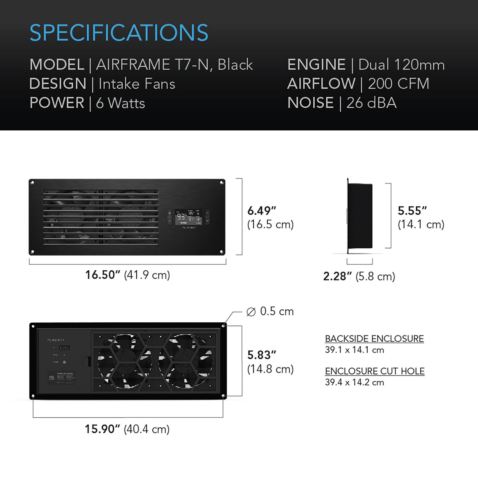 SPECIFICATIONS

MODEL | AIRFRAME T7-N, Black  
DESIGN | Intake Fans  
POWER | 6 Watts  
ENGINE | Dual 120mm  
AIRFLOW | 200 CFM  
NOISE | 26 dBA  

6.49" (16.5 cm)  
5.55" (14.1 cm)  
16.50" (41.9 cm)  
2.28" (5.8 cm)  
0 0.5 cm  
5.83" (14.8 cm)  

BACKSIDE ENCLOSURE 39.1 X 14.1 cm  
ENCLOSURE CUT HOLE 39.4 X 14.2 cm  
15.90" (40.4 cm)