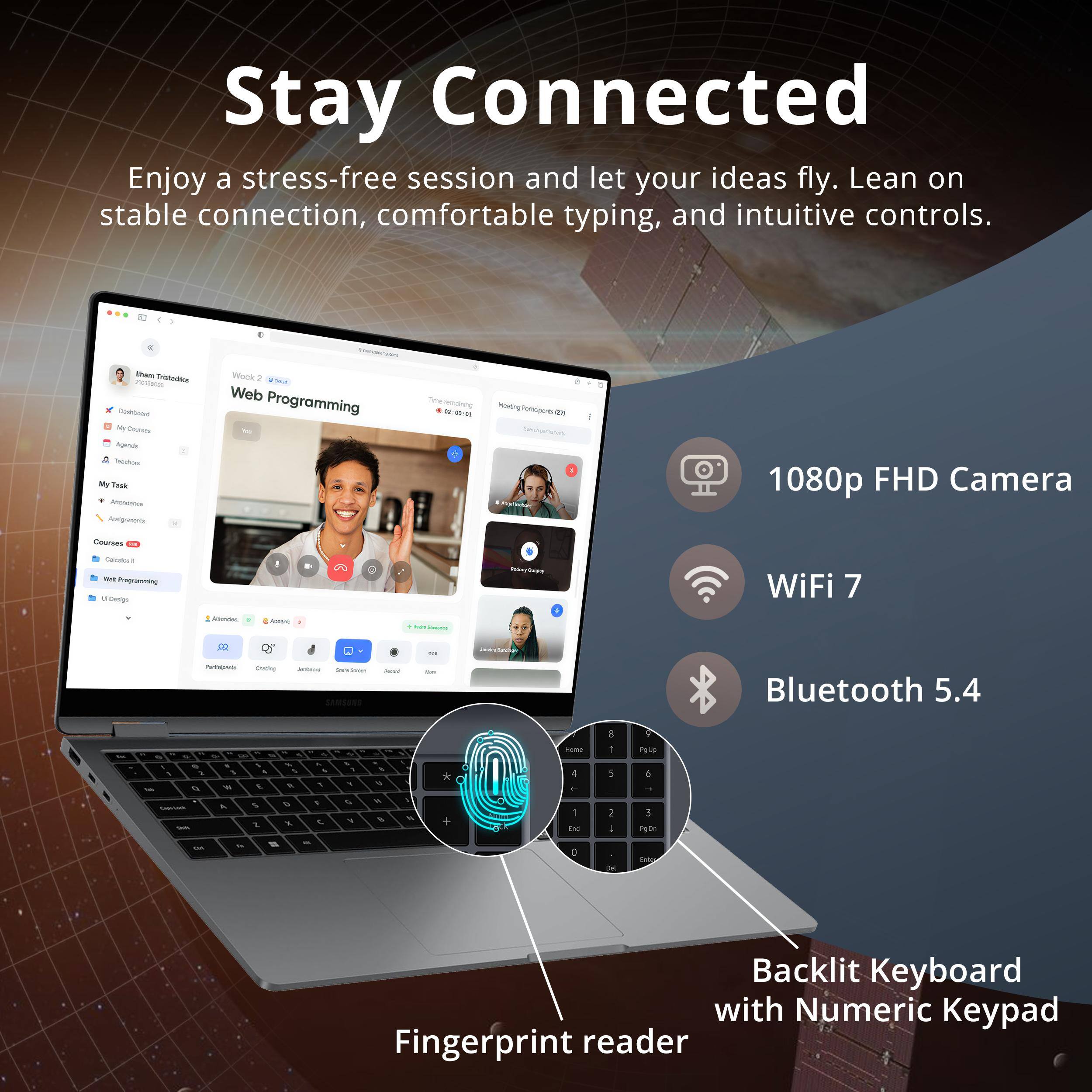 Stay Connected

Enjoy a stress-free session and let your ideas fly. Lean on stable connection, comfortable typing, and intuitive controls.

- 1080p FHD Camera
- WiFi 7
- Bluetooth 5.4
- Backlit Keyboard with Numeric Keypad
- Fingerprint reader