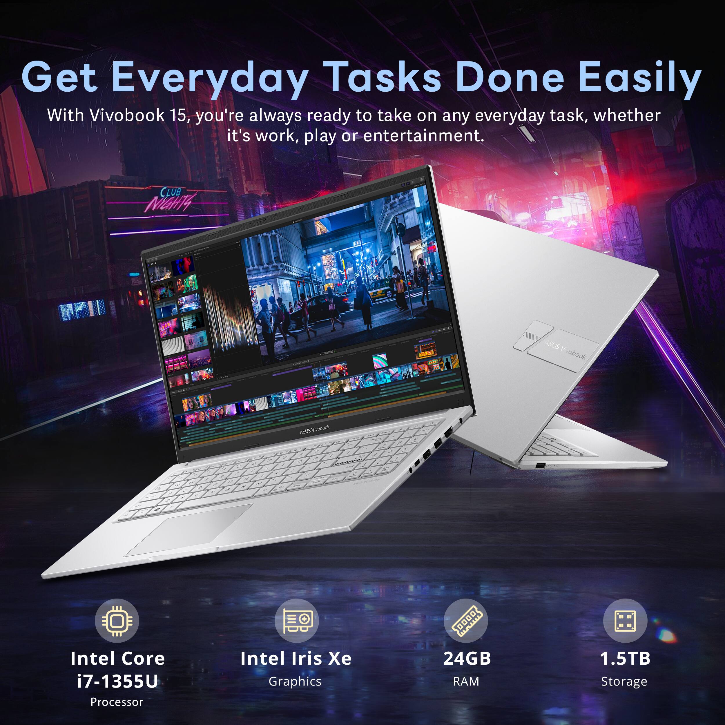Get Everyday Tasks Done Easily  
With Vivobook 15, you're always ready to take on any everyday task, whether it's work, play or entertainment.  

- Intel Core i7-1355U Processor  
- Intel Iris Xe Graphics  
- 24GB RAM  
- 1.5TB Storage