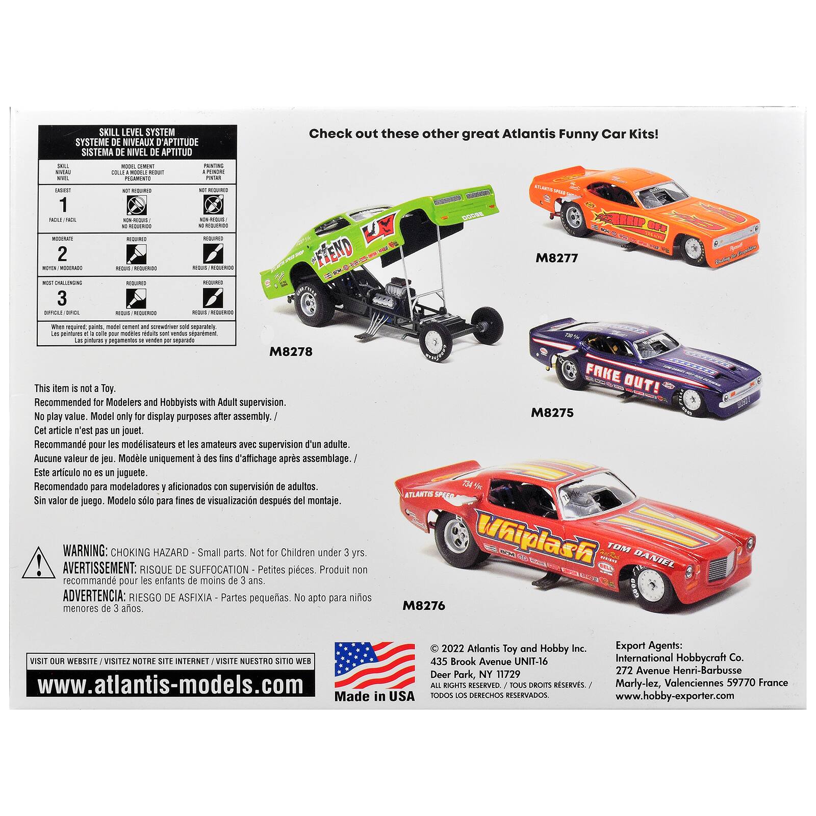 SKILL LEVEL SYSTEM  
SYSTÈME DE NIVEAUX D'APTITUDE  
SISTEMA DE NIVEL DE APTITUD  

Check out these other great Atlantis Funny Car Kits!  

SKILL  
DEMENT  
EASSEST 1  
NOT  
2  
M8277  
3 DIRICKI IFCL  

Les  
made  
and  
M8278  

This item is not a Toy. Recommended for Modelers and Hobbyists with Adult supervision. No play value. Model only for display purposes after assembly.  
Cet article n'est pas un jouet. Recommandé pour les modélistes et les amateurs avec supervision d'un adulte. Aucune valeur de jeu. Modèle uniquement des fins d'affichage après assemblage.  
Este artículo no es un juguete. Recomendado para modeladores aficionados con supervisión de adultos. Sin valor de juego. Modelo solo para fines de visualización después del montaje.  

WARNING: CHOKING parts. Not for Children under 3 yrs.  
AVERTISSEMENT: RISQUE DE SUFFOCATION - Pièces. Produit recommandé pour les enfants de moins de 3