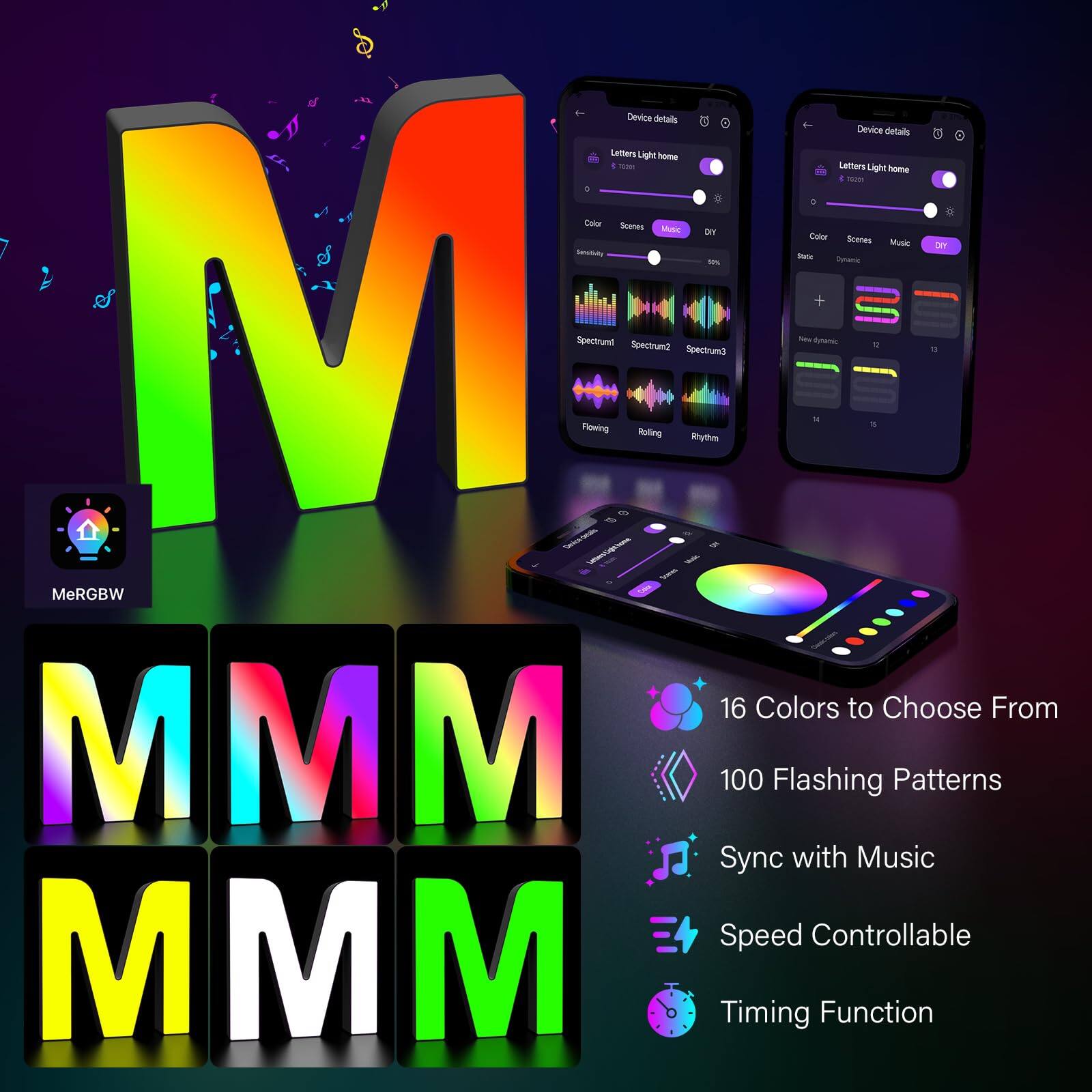 - Device details
  - Letters Light home
  - Color
  - Scenes
  - Music
  - Dry
  - Spectrum1
  - Spectrum2
  - Rolling
  - Rhythm
  - Petamic
  - MeRGBW
  - 16 Colors to Choose From
  - 100 Flashing Patterns
  - Sync with Music
  - Speed Controllable
  - Timing Function

- Device details
  - Letters Light home
  - Color
  - Scenes
  - Music
  - Dry
  - Spectrum1
  - Spectrum2
  - Rolling
  - Rhythm
  - Petamic
  - MeRGBW
  - 16 Colors to Choose From
  - 100 Flashing Patterns
  - Sync with Music
  - Speed Controllable
  - Timing Function