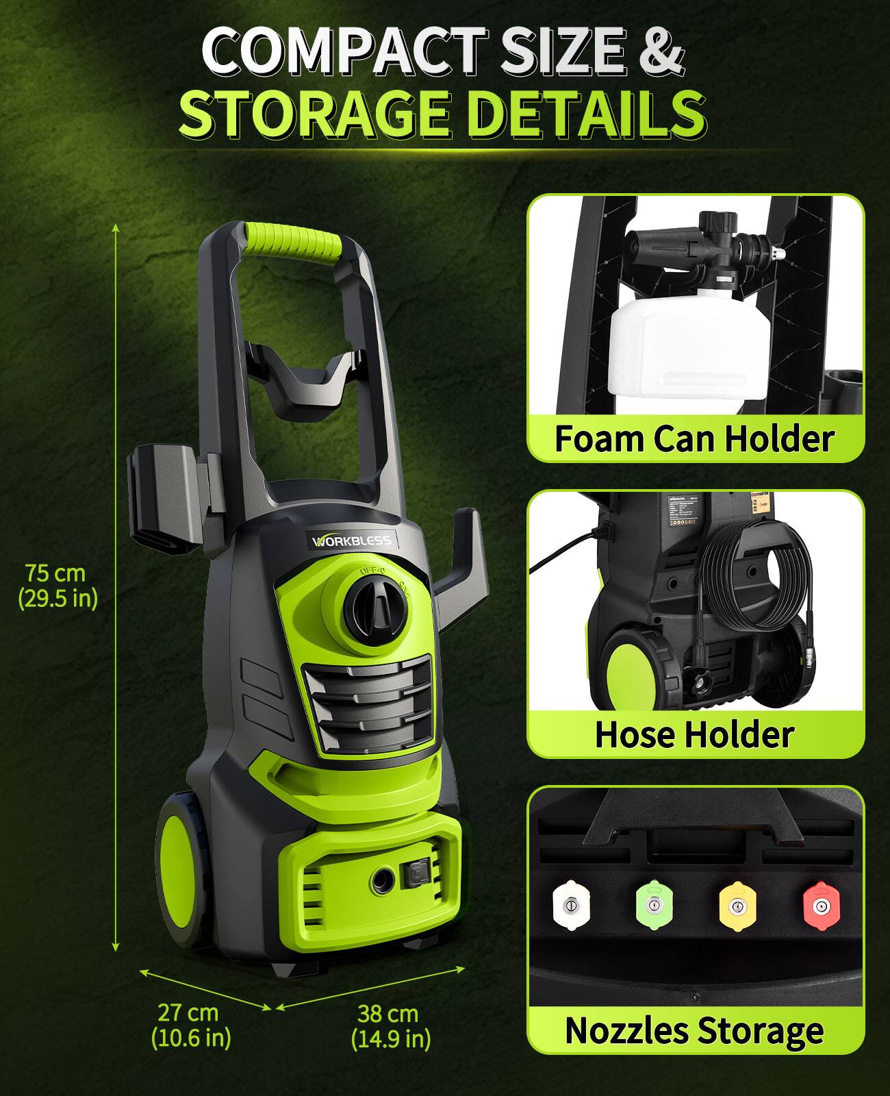 COMPACT SIZE & STORAGE DETAILS

- Foam Can Holder
- Hose Holder
- Nozzles Storage

Dimensions:
- 75 cm (29.5 in) LON
- 27 cm (10.6 in)
- 38 cm (14.9 in)