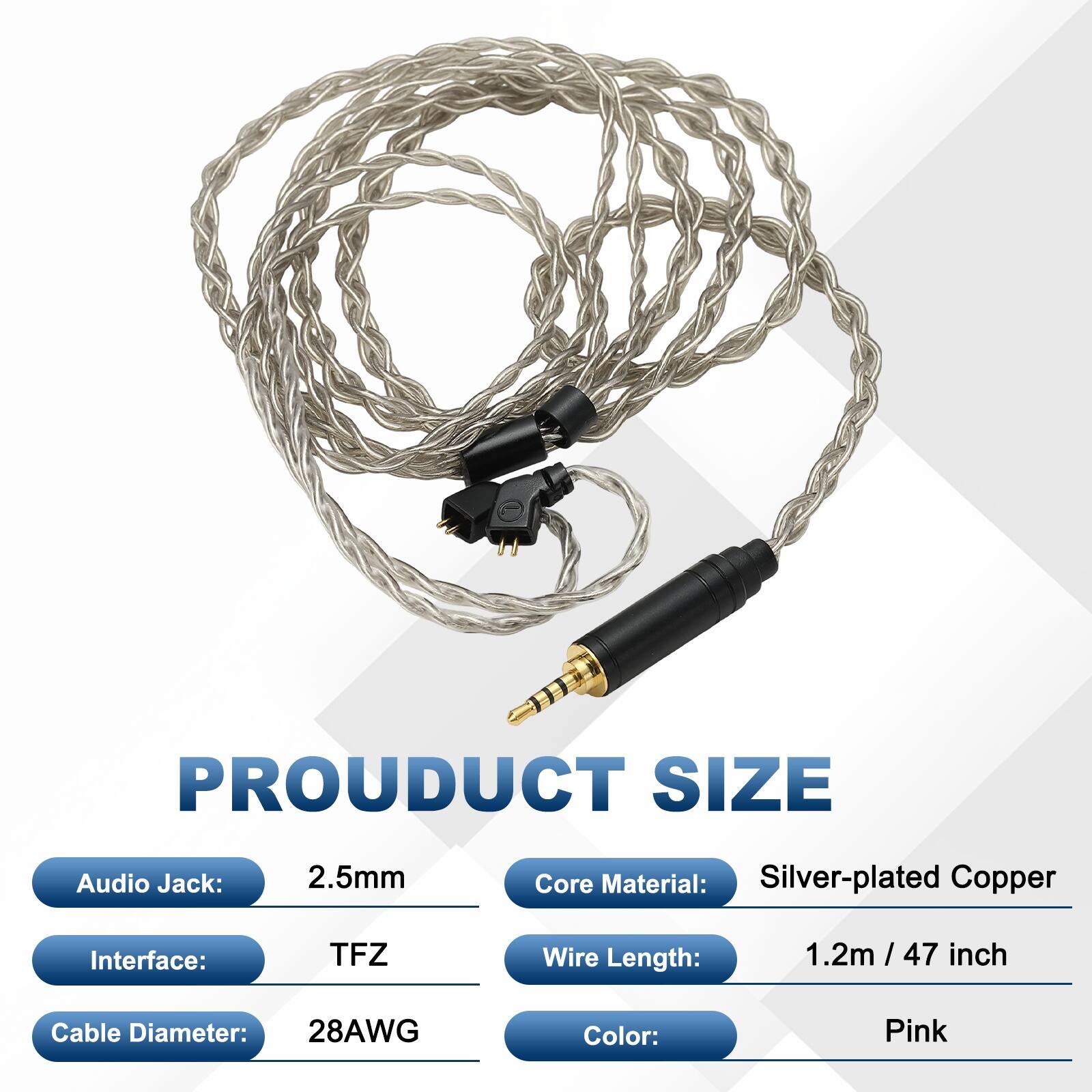 PRODUCT SIZE  
Audio Jack: 2.5mm  
Core Material: Silver-plated Copper  
Interface: TFZ  
Wire Length: 1.2m / 47 inch  
Cable Diameter: 28AWG  
Color: Pink