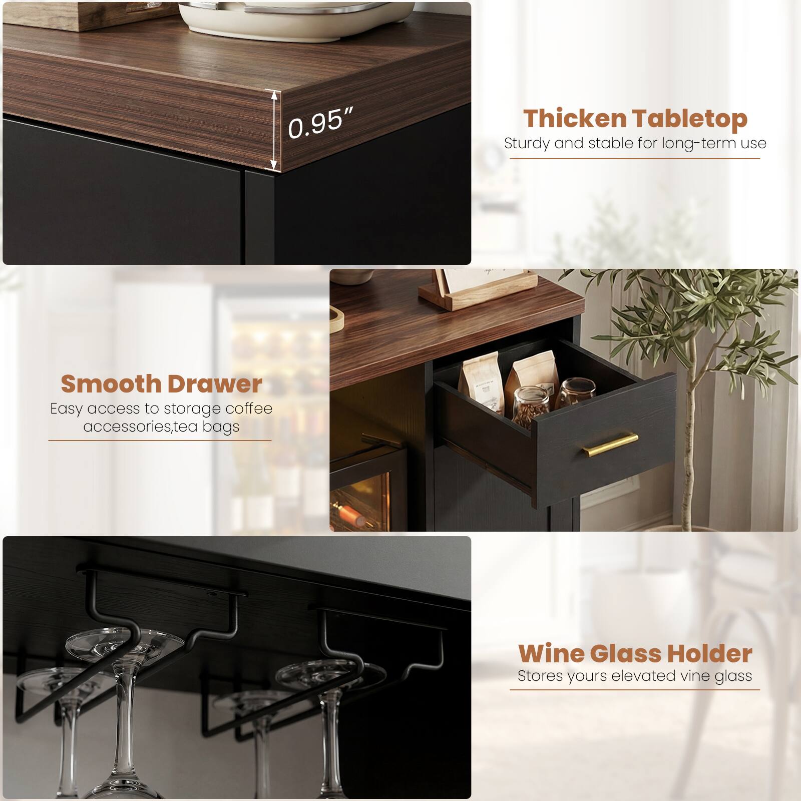 0.95" Thickened Tabletop  
Sturdy and stable for long-term use  

Smooth Drawer  
Easy access to storage coffee accessories, tea bags  

Wine Glass Holder  
Stores yours elevated vine glass