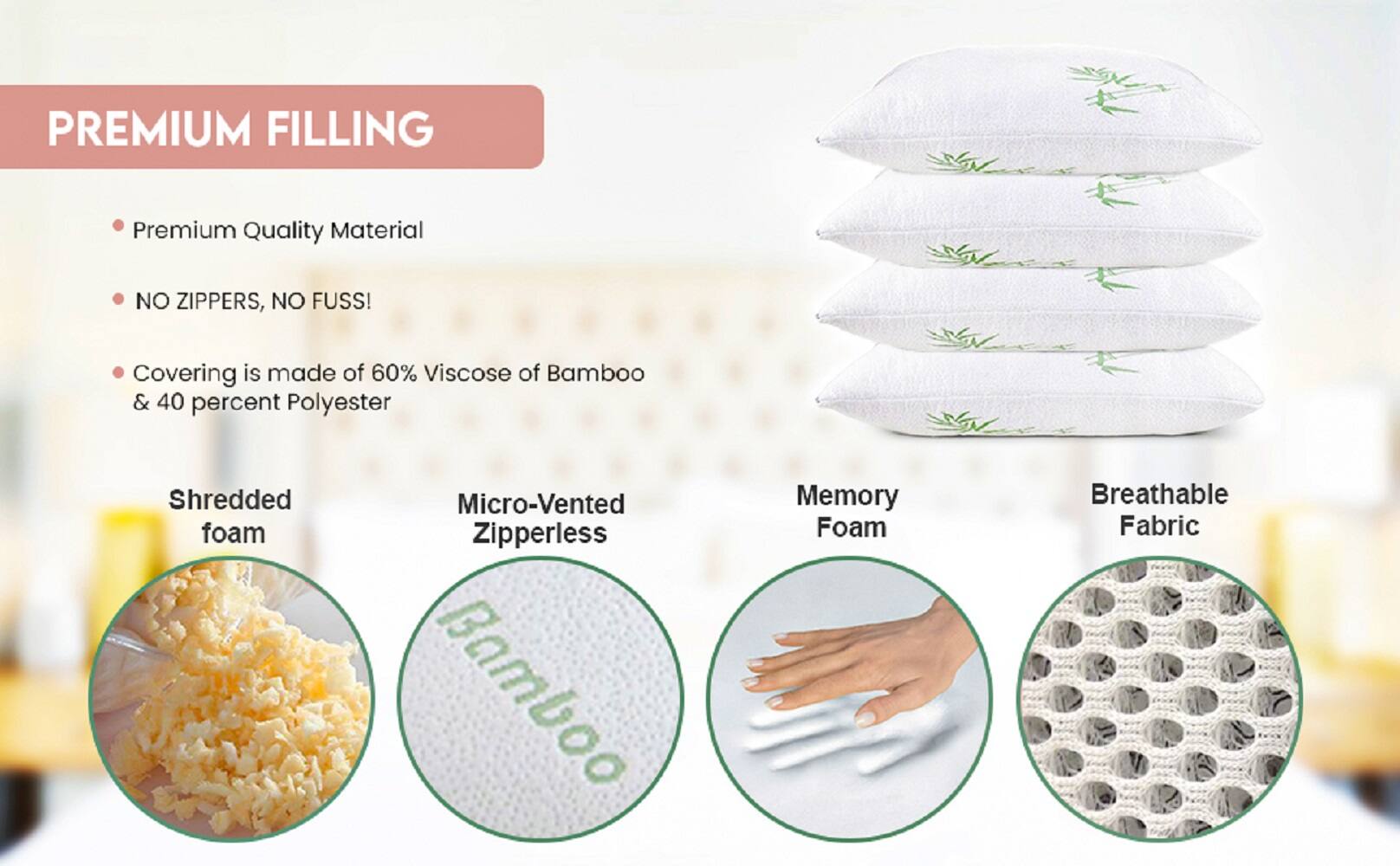 PREMIUM FILLING

- Premium Quality Material
- NO ZIPPERS, NO FUSS!
- Covering is made of 60% Viscose of Bamboo & 40 percent Polyester

Shredded foam
Micro-Vented Zipperless
Memory Foam
Breathable Fabric