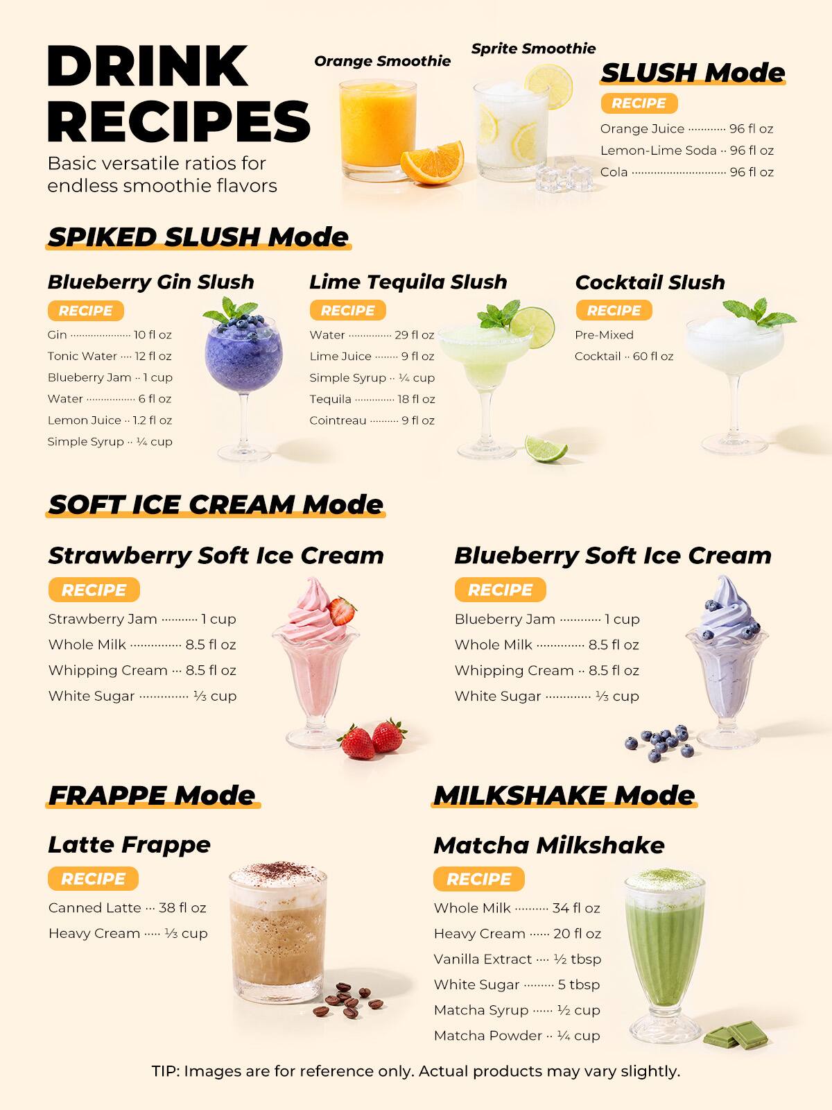 DRINK RECIPES

Basic versatile ratios for endless smoothie flavors

SLUSH Mode
Sprite Smoothie
Orange Smoothie
Orange Juice 96 fl oz
Lemon-Lime Soda 96 fl oz
Cola 96 fl oz

SPIKED SLUSH Mode
Blueberry Gin Slush
Lime Tequila Slush
Cocktail Slush
Gin 10 fl oz
Tonic Water 12 fl oz
Water 29 fl oz
Blueberry Jam 1 cup
Water 6 fl oz
Lime Juice 9 fl oz
Tequila 18 fl oz
Cointreau 9 fl oz
Simple Syrup 3/4 cup

SOFT ICE CREAM Mode
Strawberry Soft Ice Cream
Blueberry Soft Ice Cream
Strawberry Jam 1 cup
Whole Milk 8.5 fl oz
Whipping Cream 8.5 fl oz
White Sugar 3/4 cup

FRAPPE Mode
Latte Frappe
Matcha Milkshake
Canned Latte 38 fl oz
Heavy Cream 1/3 cup
Whole Milk 34 fl oz
Heavy Cream 20 fl oz
Vanilla