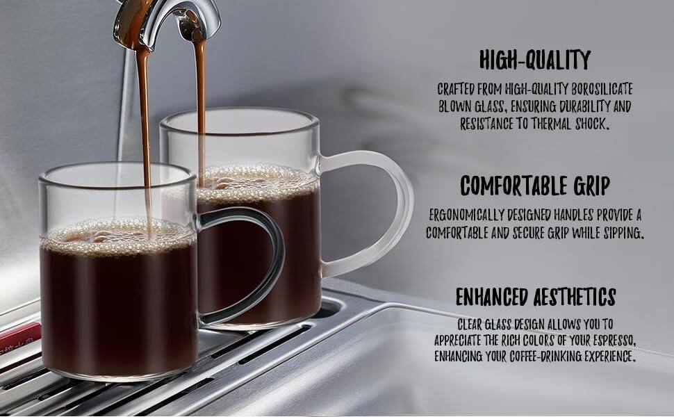 HIGH-QUALITY  
CRAFTED FROM HIGH-QUALITY BOROSILICATE BLOWN GLASS, ENSURING DURABILITY AND RESISTANCE TO THERMAL SHOCK.

COMFORTABLE GRIP  
ERGONOMICALLY DESIGNED HANDLES PROVIDE A COMFORTABLE AND SECURE GRIP WHILE SIPPING.

ENHANCED AESTHETICS  
CLEAR GLASS DESIGN ALLOWS YOU TO APPRECIATE THE RICH COLORS OF YOUR ESPRESSO, ENHANCING YOUR COFFEE-DRINKING EXPERIENCE.