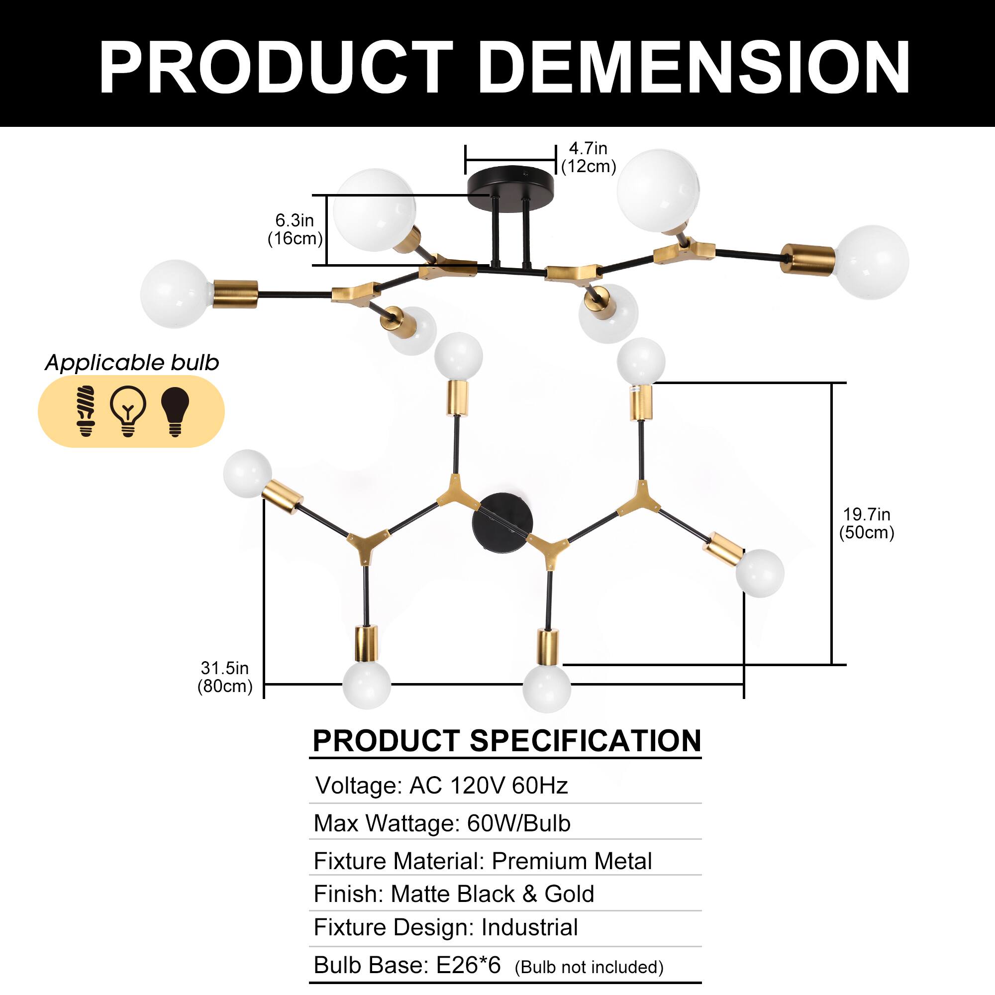 PRODUCT DIMENSION  
4.7in (12cm)  
6.3in (16cm)  
Applicable bulb  
19.7in (50cm)  
31.5in (80cm)  

PRODUCT SPECIFICATION  
Voltage: AC 120V 60Hz  
Max Wattage: 60W/Bulb  
Fixture Material: Premium Metal  
Finish: Matte Black & Gold  
Fixture Design: Industrial  
Bulb Base: E26*6 (Bulb not included)