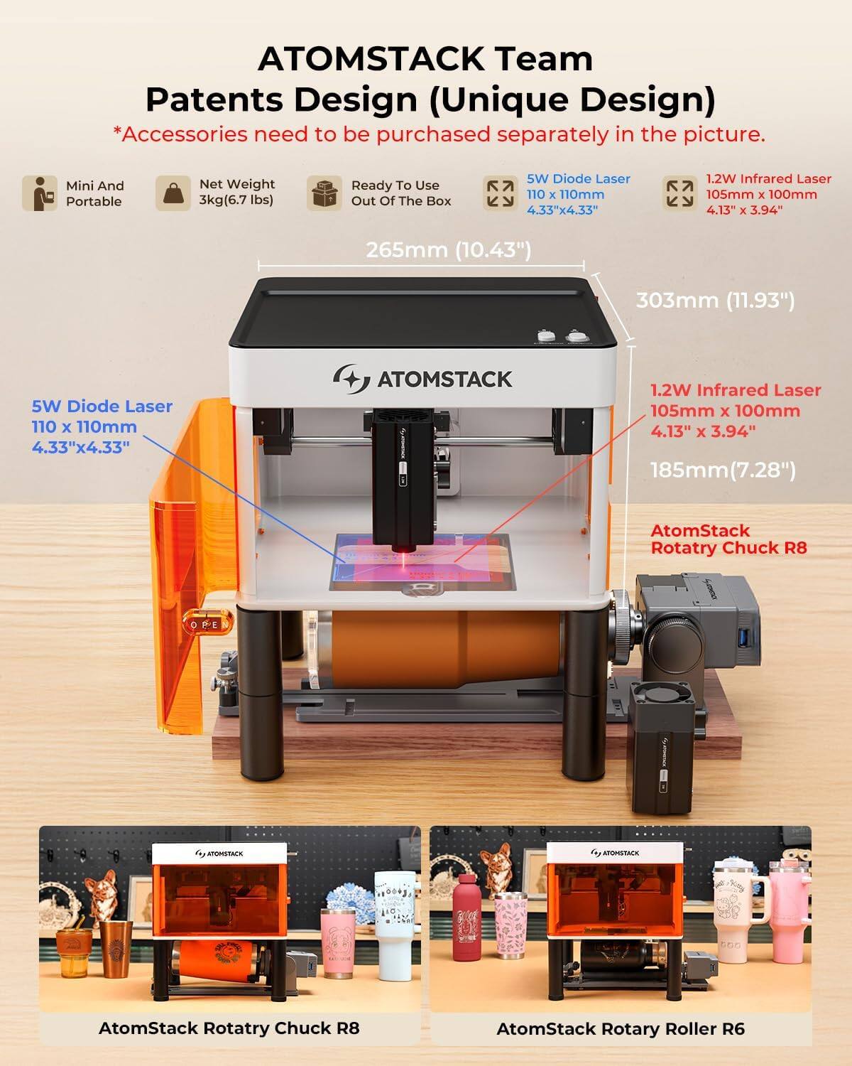 ATOMSTACK Team Patents Design (Unique Design)  
*Accessories need to be purchased separately in the picture.  

Mini And Portable  
Net Weight 3kg (6.7 lbs)  
Ready To Use Out Of The Box  

5W Diode Laser  
110 x 110mm  
4.33" x 4.33"  

1.2W Infrared Laser  
105mm x 100mm  
4.13" x 3.94"  

265mm (10.43")  
303mm (11.93")  

185mm (7.28")  

AtomStack Rotatry Chuck R8  
AtomStack Rotary Roller R6