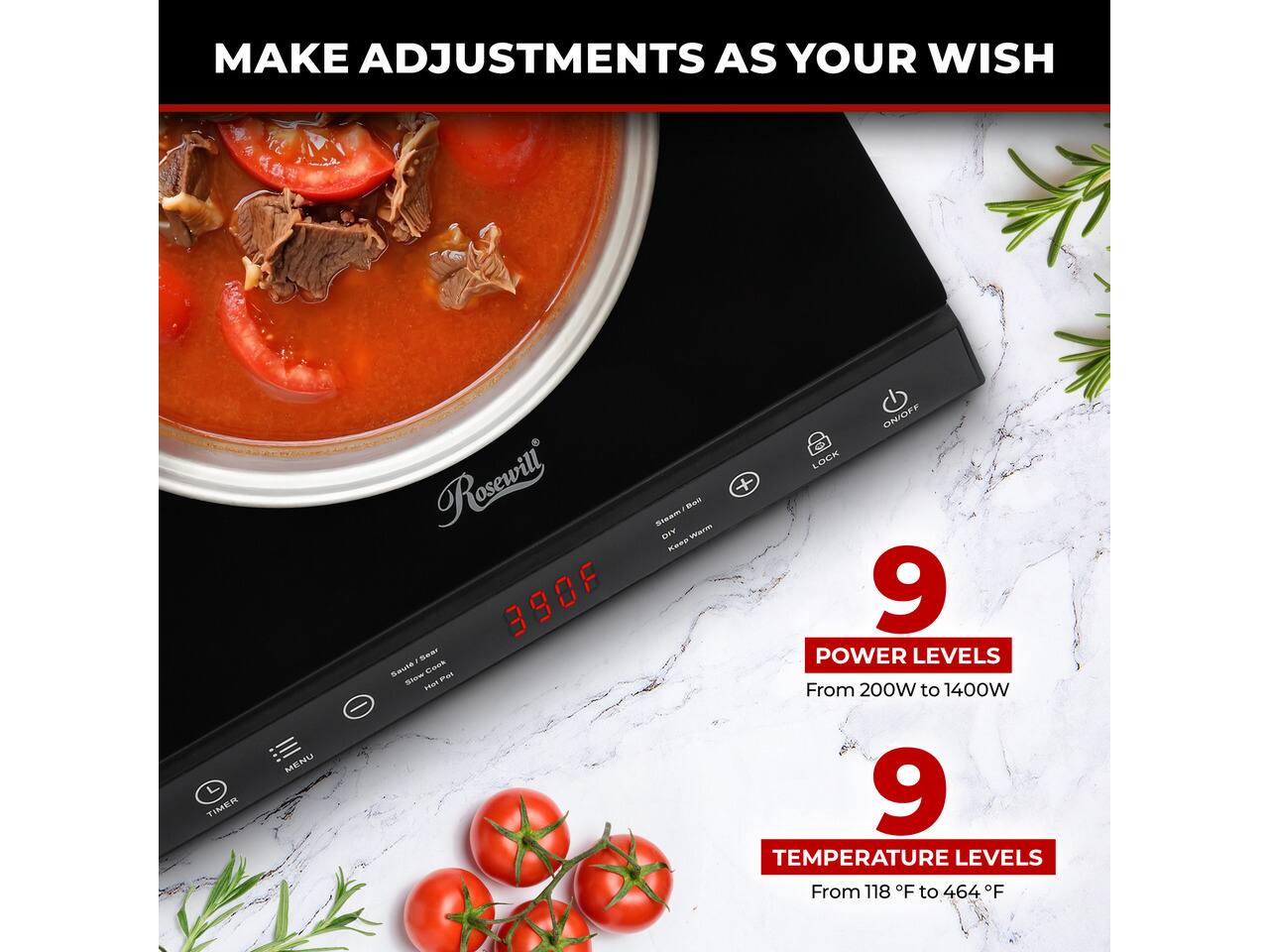 MAKE ADJUSTMENTS AS YOUR WISH

TIMER
MENU

Rosewill 390F - 560 Saute Cook Show Pot SWI

ON/OFF LOCK + Bwill Steam DIY Warm Keep

9 POWER LEVELS From 200W to 1400W

9 TEMPERATURE LEVELS From 118 F to 464 F