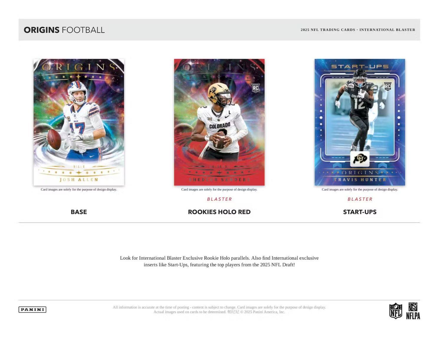 **ORIGINS FOOTBALL**

2025 NFL TRADING CARDS • INTERNATIONAL BLASTER

---

**BASE**

- JOSH ALLEN  
  Card images are solely for the purpose of design display.

---

**BLASTER**

- ROOKIES HOLO RED  
  HEDDUR SOODER  
  Card images are solely for the purpose of design display.

---

**BLASTER**

- START-UPS  
  TRAVIS HUNTER  
  Card images are solely for the purpose of design display.

---

Look for International Blaster Exclusive Rookie Holo parallels. Also find International exclusive inserts like Start-Ups, featuring the top players from the 2025 NFL Draft!

---

All information is accurate at the time of posting – content is subject to change. Card images are solely for the purpose of design display. Actual images used on cards to be determined. ©2025 Panini America, Inc.

---

PANINI

NFL NFLPA
