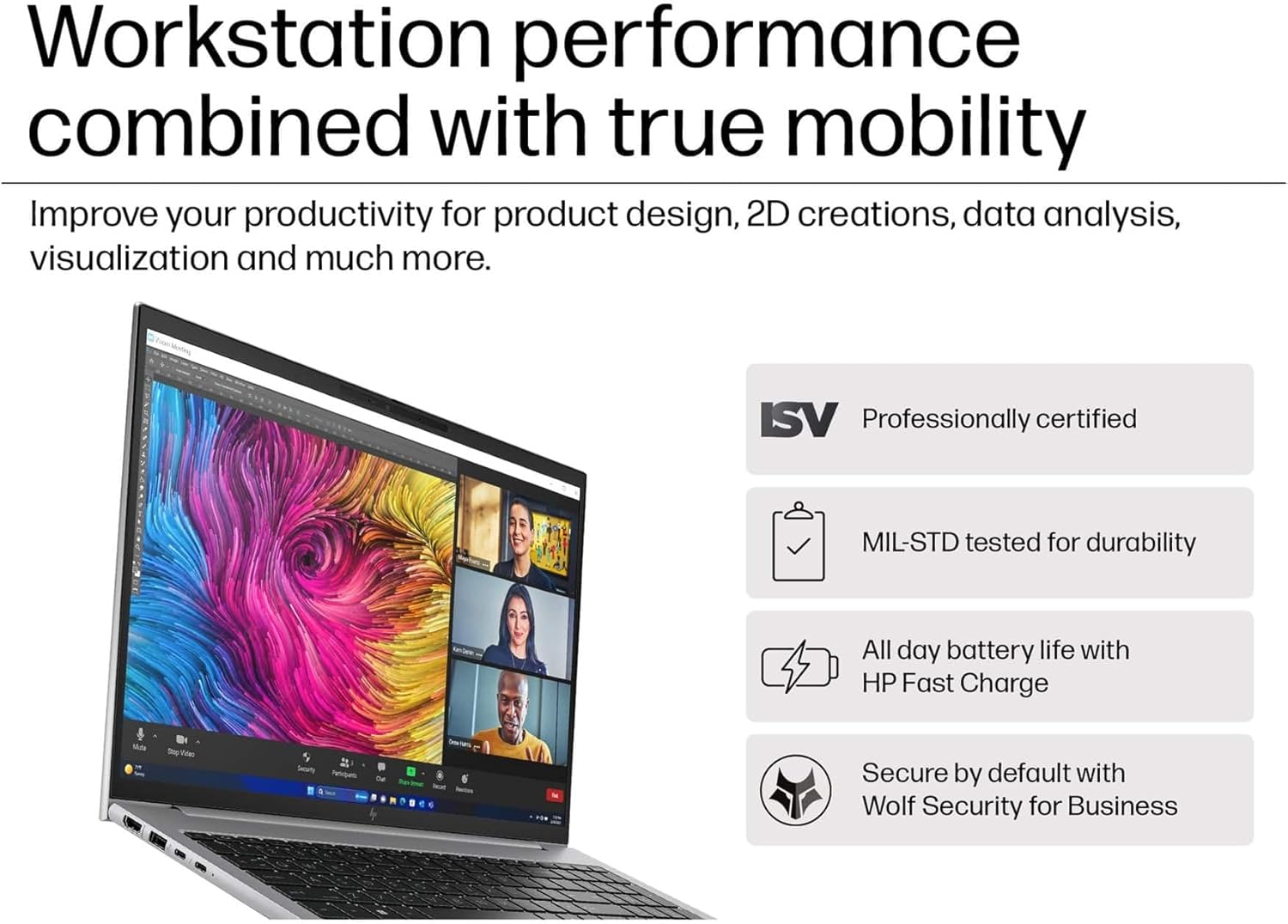 Workstation performance combined with true mobility

Improve your productivity for product design, 2D creations, data analysis, visualization and much more.

- ISV Professionally certified
- MIL-STD tested for durability
- All day battery life with HP Fast Charge
- Secure by default with Wolf Security for Business