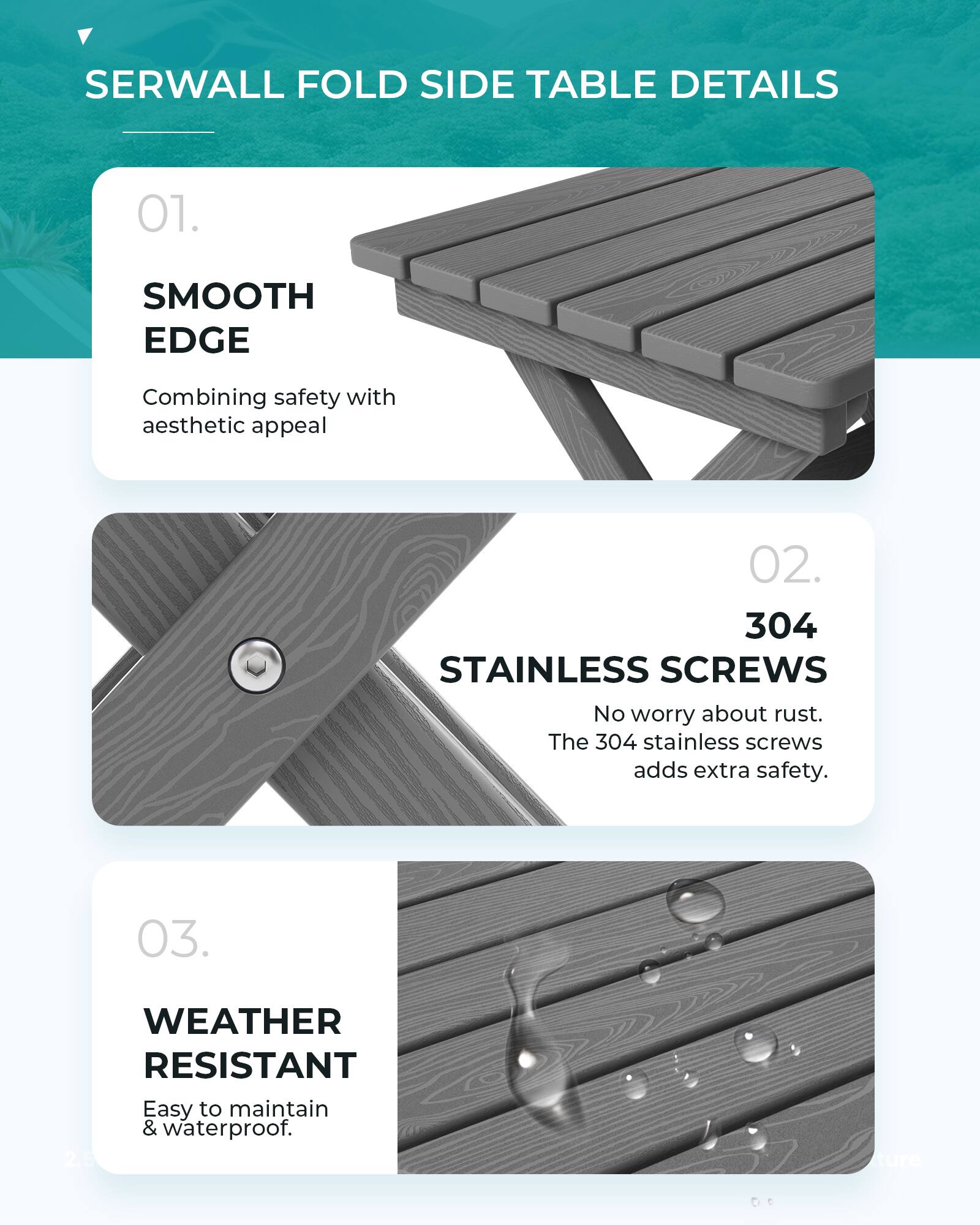 SERWALL FOLD SIDE TABLE DETAILS

01. SMOOTH EDGE
Combining safety with aesthetic appeal

02. 304 STAINLESS SCREWS
No worry about rust. The 304 stainless screws adds extra safety.

03. WEATHER RESISTANT
Easy to maintain & waterproof.