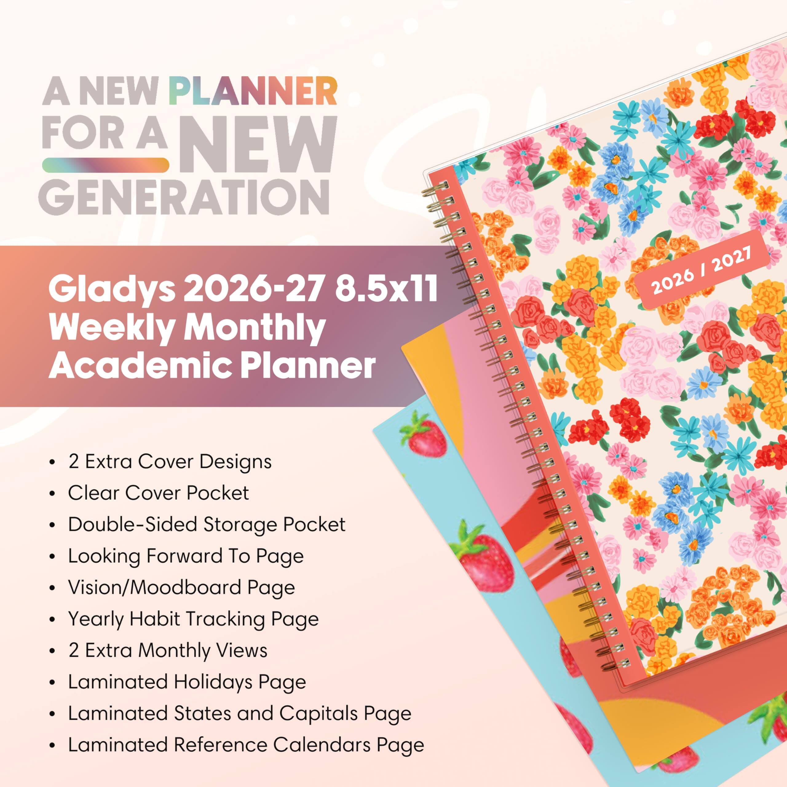 A NEW PLANNER FOR A NEW GENERATION

Gladys 2026-27 8.5x11 Weekly Monthly Academic Planner

- 2 Extra Cover Designs
- Clear Cover Pocket
- Double-Sided Storage Pocket
- Looking Forward To Page
- Vision/Moodboard Page
- Yearly Habit Tracking Page
- 2 Extra Monthly Views
- Laminated Holidays Page
- Laminated States and Capitals Page
- Laminated Reference Calendars Page