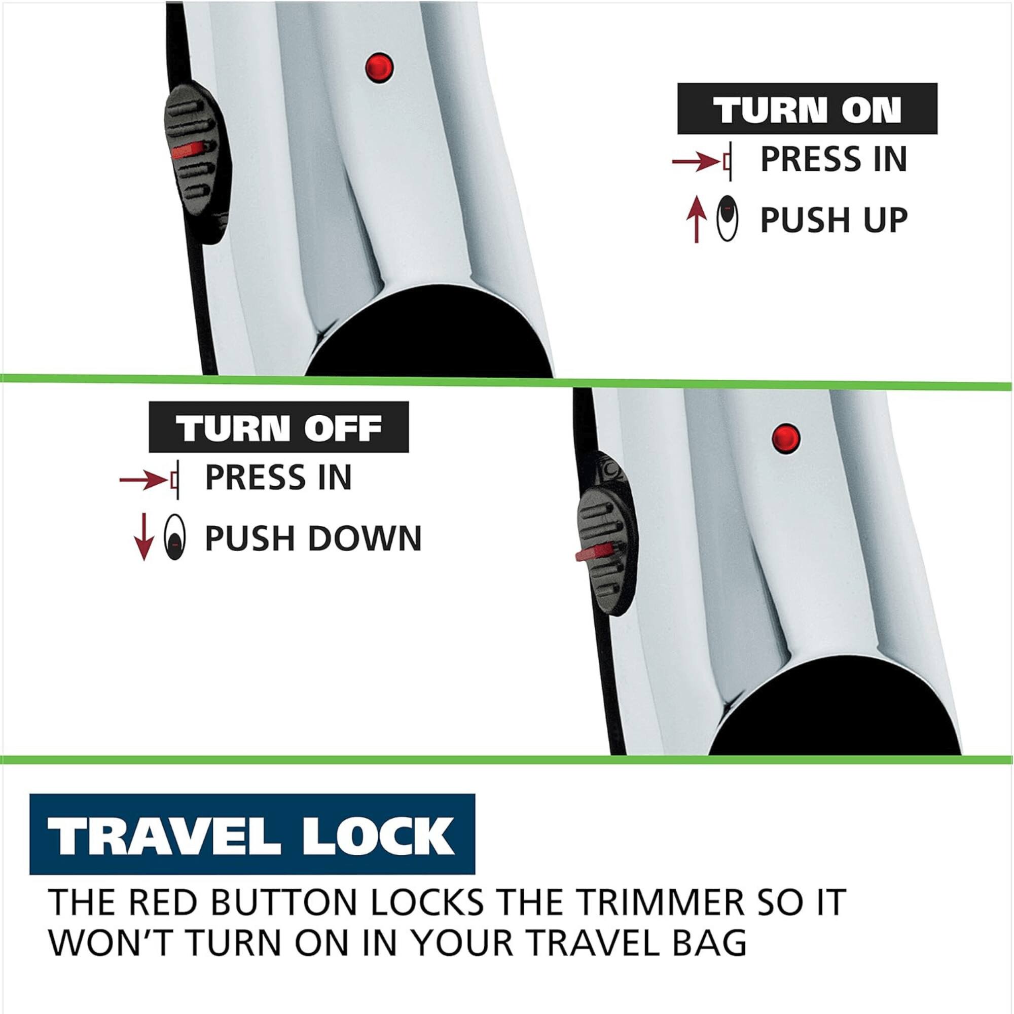 TURN ON PRESS IN PUSH UP
TURN OFF PRESS IN PUSH DOWN
TRAVEL LOCK THE RED BUTTON LOCKS THE TRIMMER SO IT WON'T TURN ON IN YOUR TRAVEL BAG
