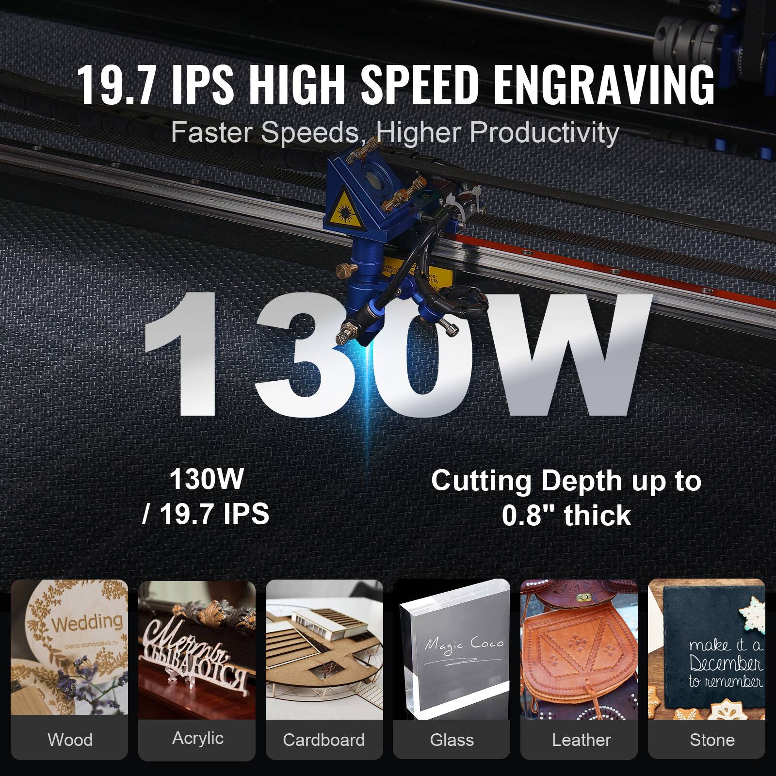 19.7 IPS HIGH SPEED ENGRAVING  
Faster Speeds, Higher Productivity  

130W / 19.7 IPS  

Cutting Depth up to 0.8" thick  

Wood  
Acrylic  
Cardboard  
Glass  
Leather  
Stone  

Wedding  
Merle  
Magic Coco  
make it a December to remember