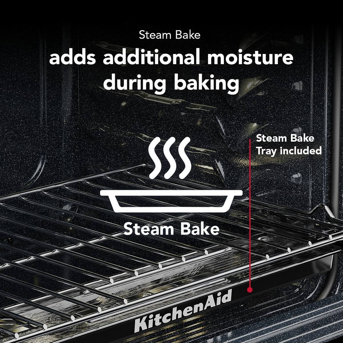 Steam Bake adds additional moisture during baking.  
Steam Bake Tray included.  
KitchenAid
