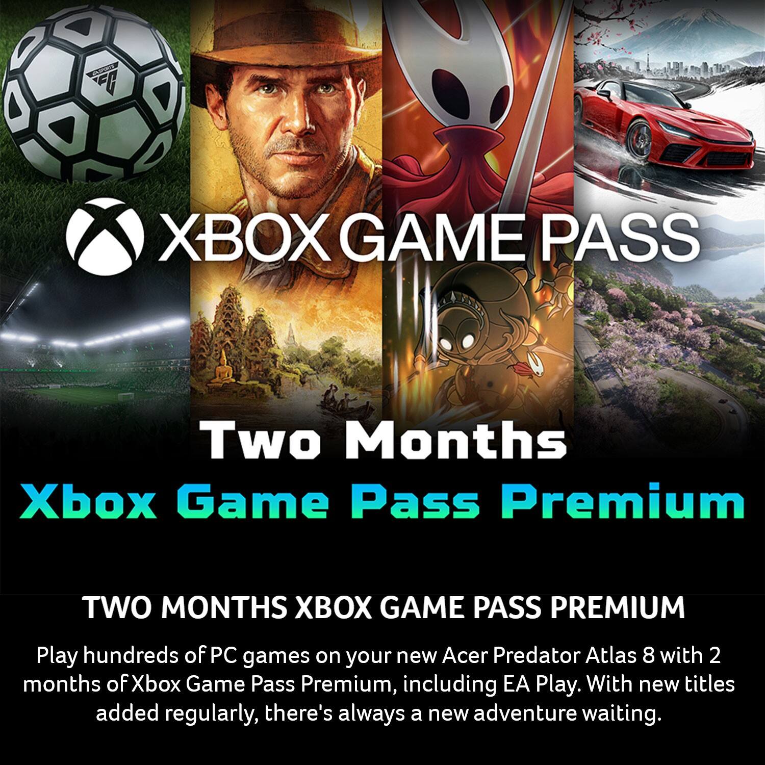 XBOX GAME PASS

Two Months Xbox Game Pass Premium

TWO MONTHS XBOX GAME PASS PREMIUM

Play hundreds of PC games on your new Acer Predator Atlas 8 with 2 months of Xbox Game Pass Premium, including EA Play. With new titles added regularly, there's always a new adventure waiting.