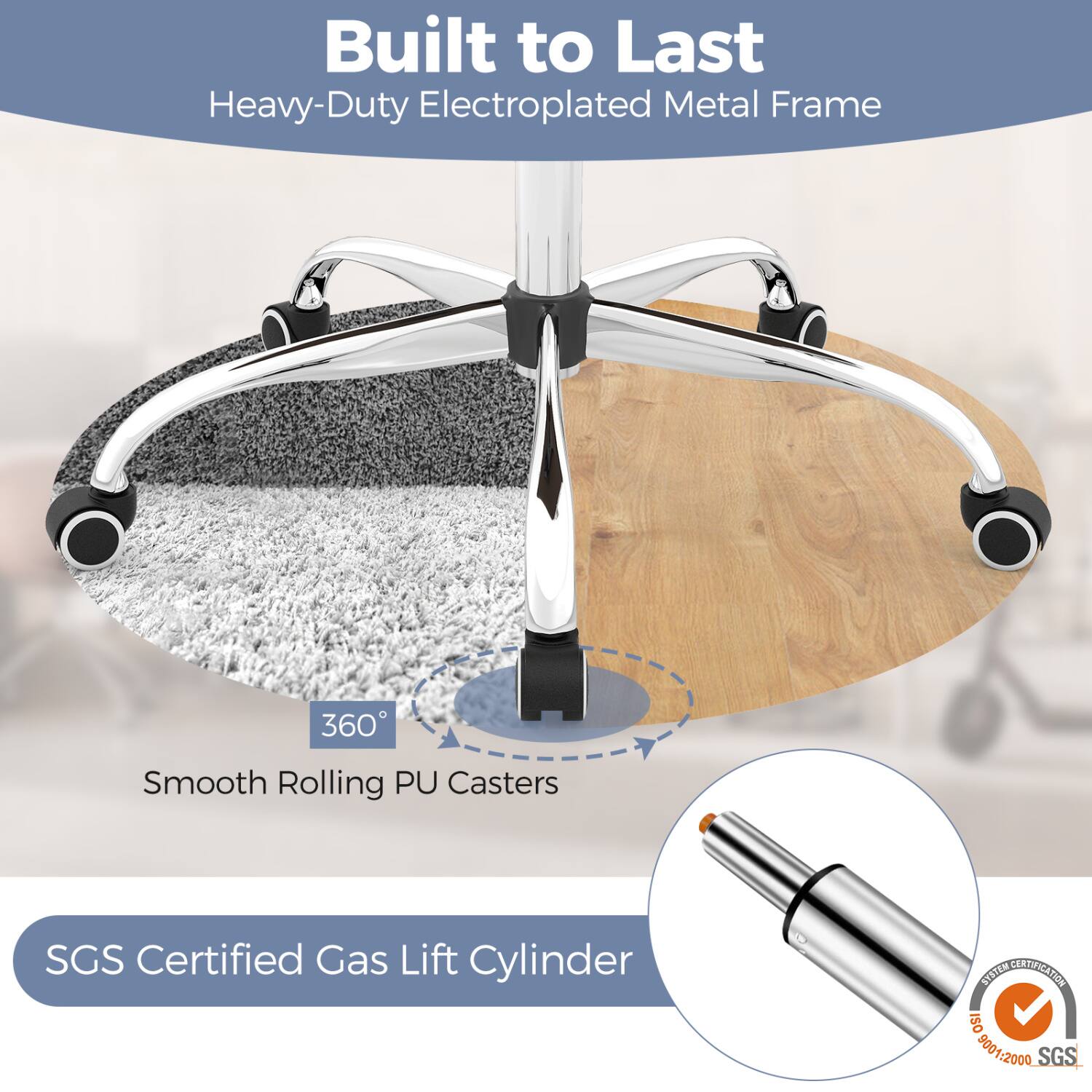 Built to Last Heavy-Duty Electroplated Metal Frame

360° Smooth Rolling PU Casters

SGS Certified Gas Lift Cylinder

SYSTEM CERTIFICATION ISO 9001:2000 SGS