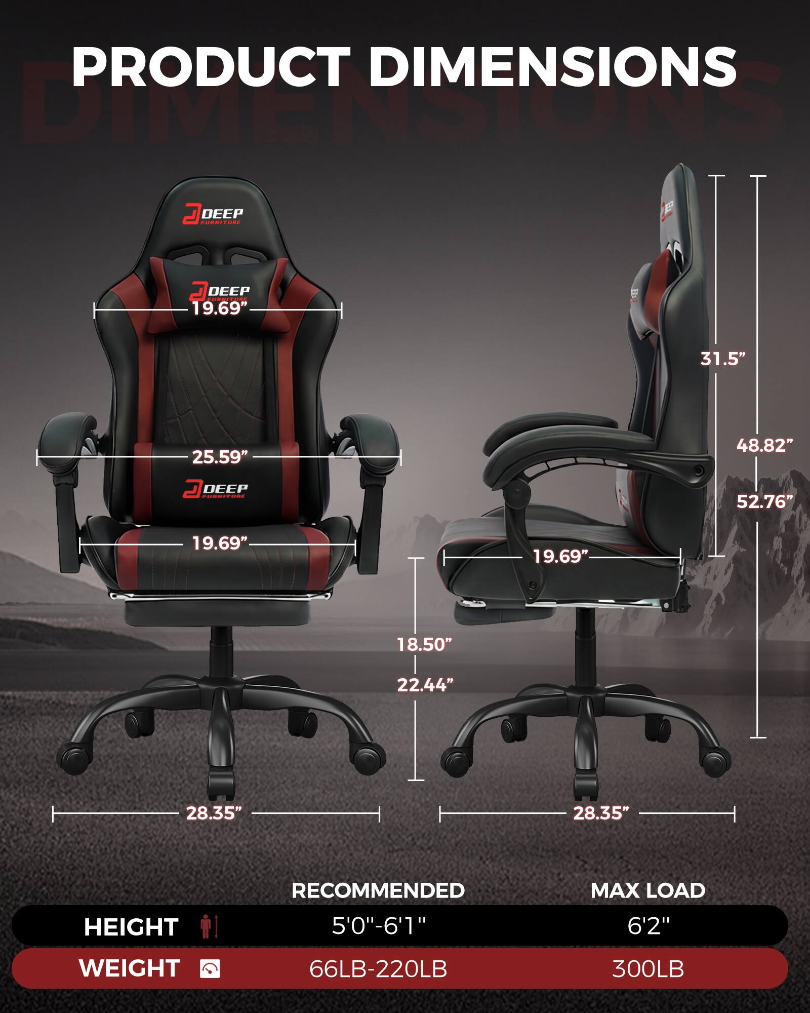 PRODUCT DIMENSIONS

DEEP FURNITURE

- DEPTH: 19.69"
- WIDTH: 25.59"
- HEIGHT: 31.5"
- ARMREST HEIGHT: 18.50"
- SEAT HEIGHT: 22.44"
- SEAT DEPTH: 19.69"
- BASE WIDTH: 28.35"
- BASE LENGTH: 28.35"
- OVERALL HEIGHT: 52.76"
- OVERALL WIDTH: 48.82"

RECOMMENDED HEIGHT: 5'0" - 6'1"
MAX LOAD HEIGHT: 6'2"

WEIGHT RANGE: 66LB - 220LB
MAX LOAD WEIGHT: 300LB