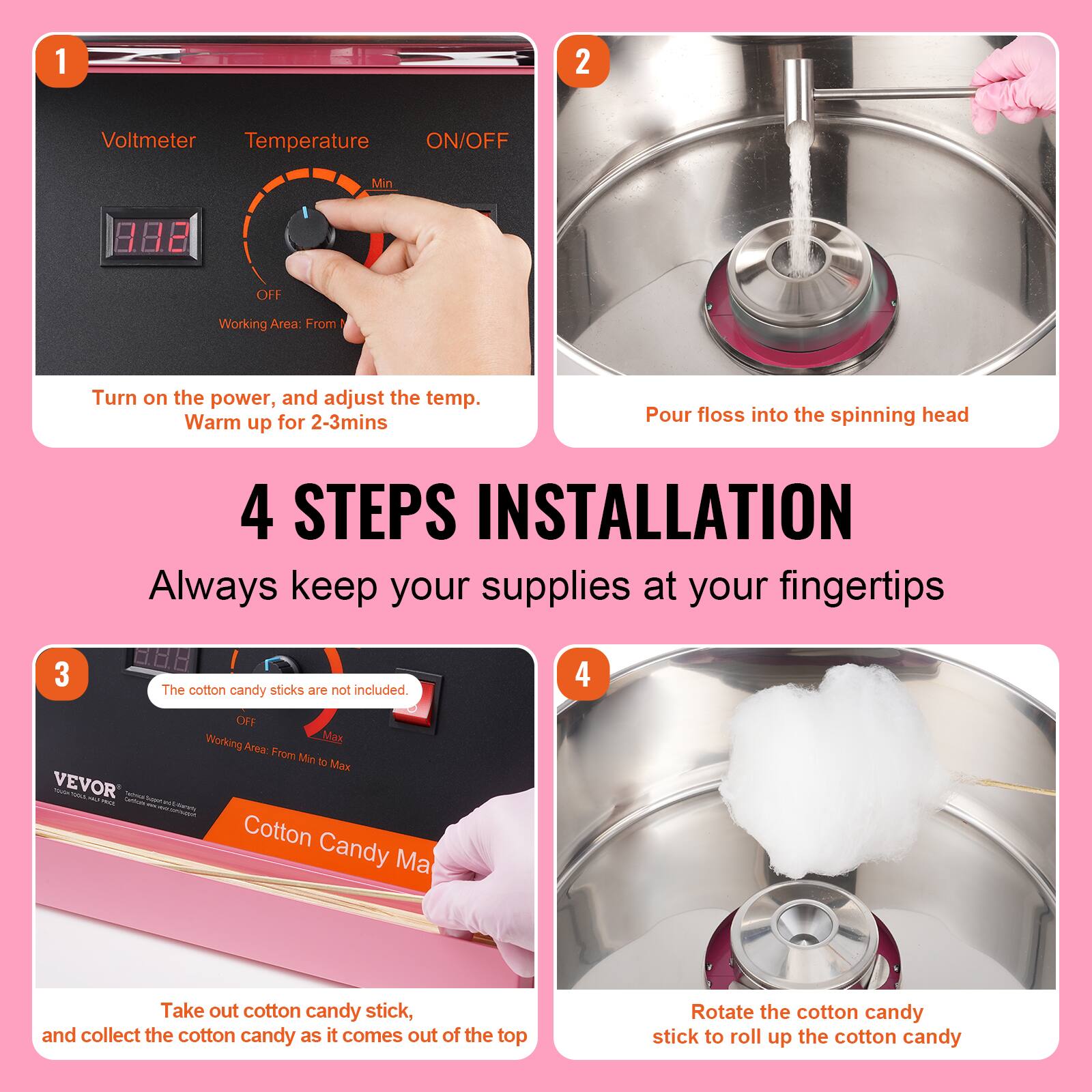 1. Voltmeter Temperature ON/OFF Min OFF Working Area: From
2. Turn on the power, and adjust the temp. Warm up for 2-3mins
3. Pour floss into the spinning head
4. 4 STEPS INSTALLATION Always keep your supplies at your fingertips
5. The cotton candy sticks are not included. OFF Working Max Area: From Min to Max
6. Take out cotton candy stick, and collect the cotton candy as it comes out of the top
7. Rotate the cotton candy stick to roll up the cotton candy