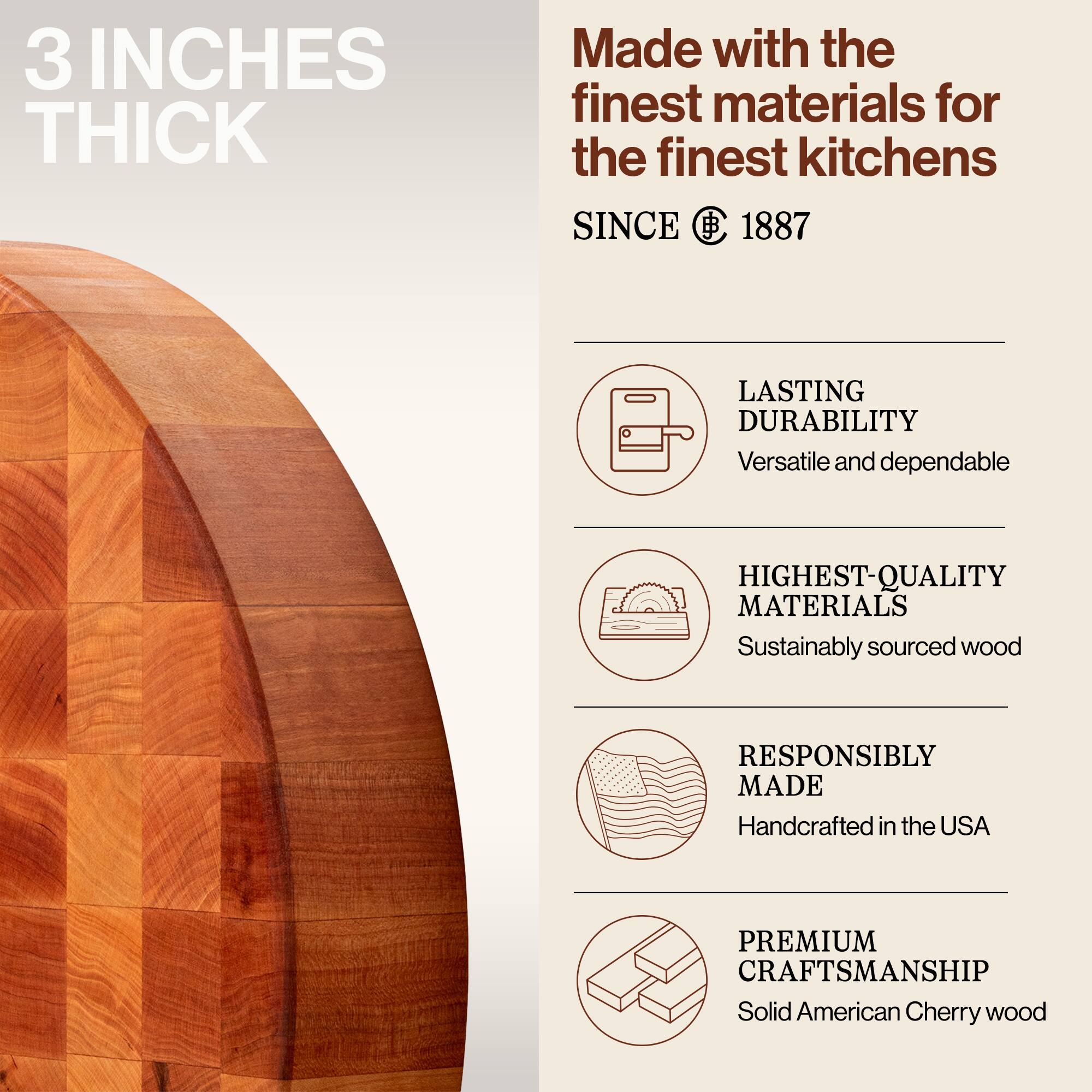 3 INCHES THICK

Made with the finest materials for the finest kitchens

SINCE 1887

LASTING DURABILITY
Versatile and dependable

HIGHEST-QUALITY MATERIALS
Sustainably sourced wood

RESPONSIBLY MADE
Handcrafted in the USA

PREMIUM CRAFTSMANSHIP
Solid American Cherry wood