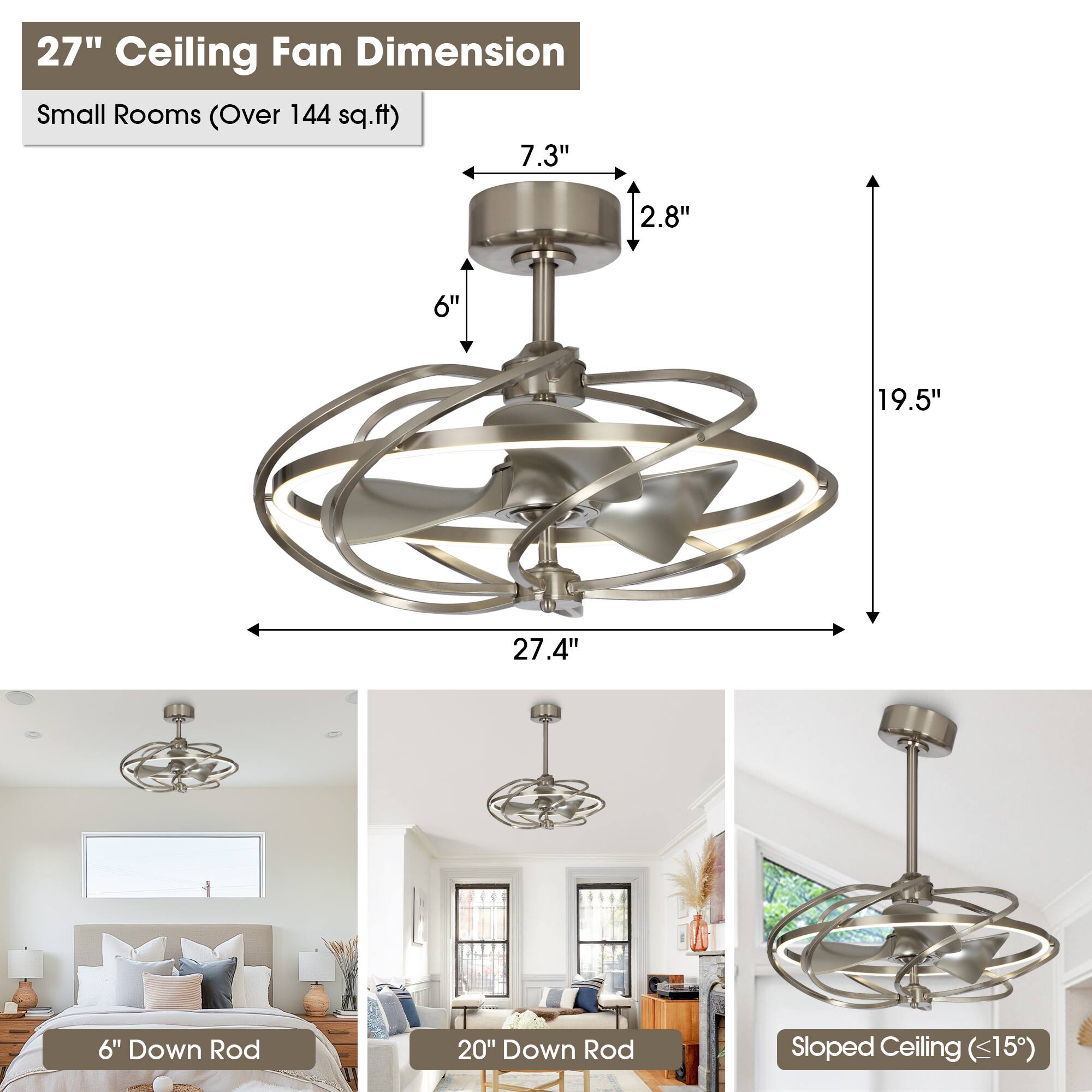 27" Ceiling Fan Dimension  
Small Rooms (Over 144 sq.ft)  

- 7.3"  
- 2.8"  
- 6"  
- 19.5"  
- 27.4"  

6" Down Rod  
20" Down Rod  
Sloped Ceiling (<15")